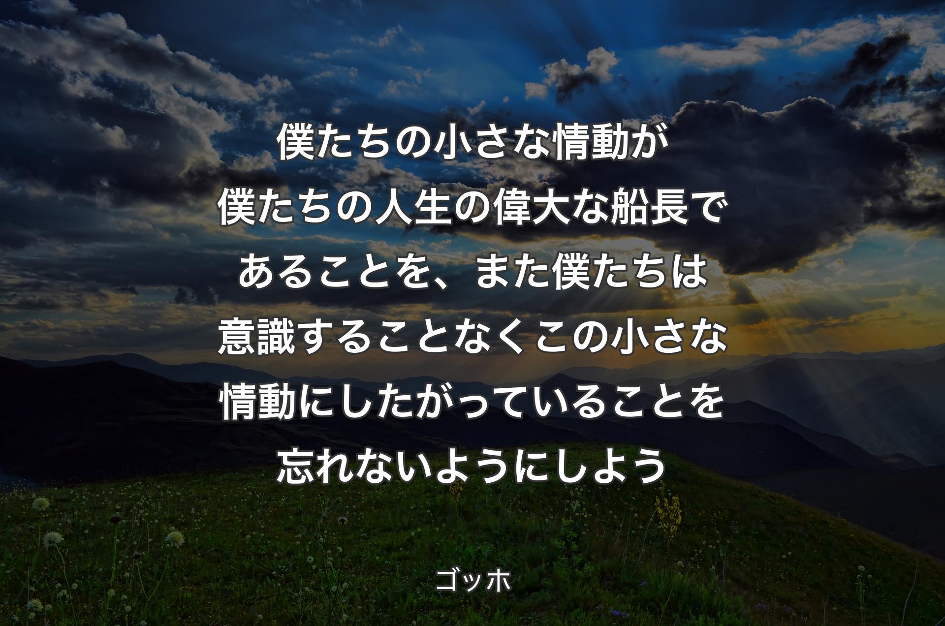 僕たちの小さな情動が僕たちの人生の偉大な船長であることを、また僕たちは意識することなくこの小さな情動にしたがっていることを忘れないようにしよう - ゴッホ