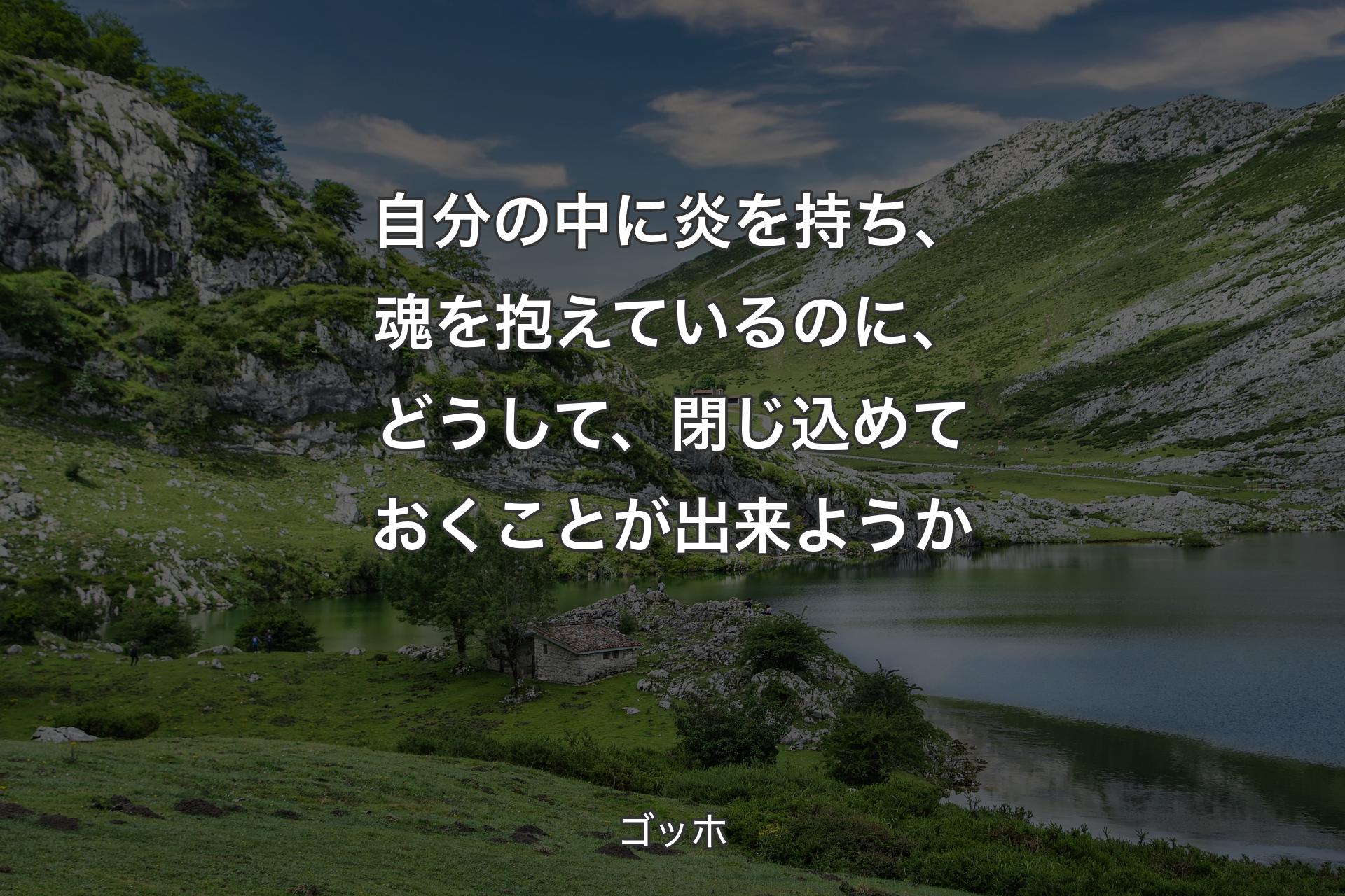 自分の中に炎を持ち、魂を抱えているのに、どうして、閉じ込めておくことが出来ようか - ゴッホ