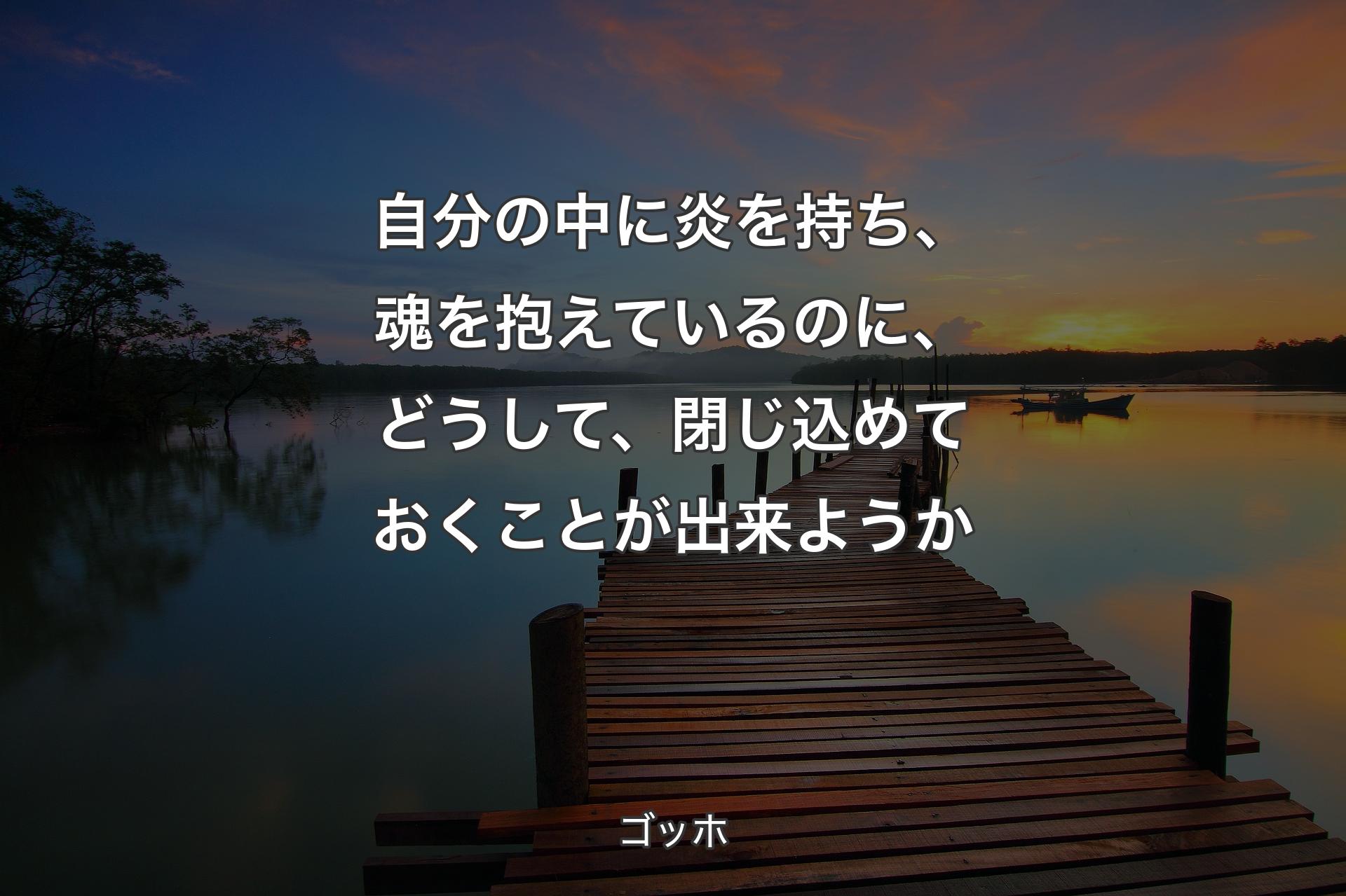 自分の中に炎を持ち、魂を抱えているのに、どうして、閉じ込めておくことが出来ようか - ゴッホ