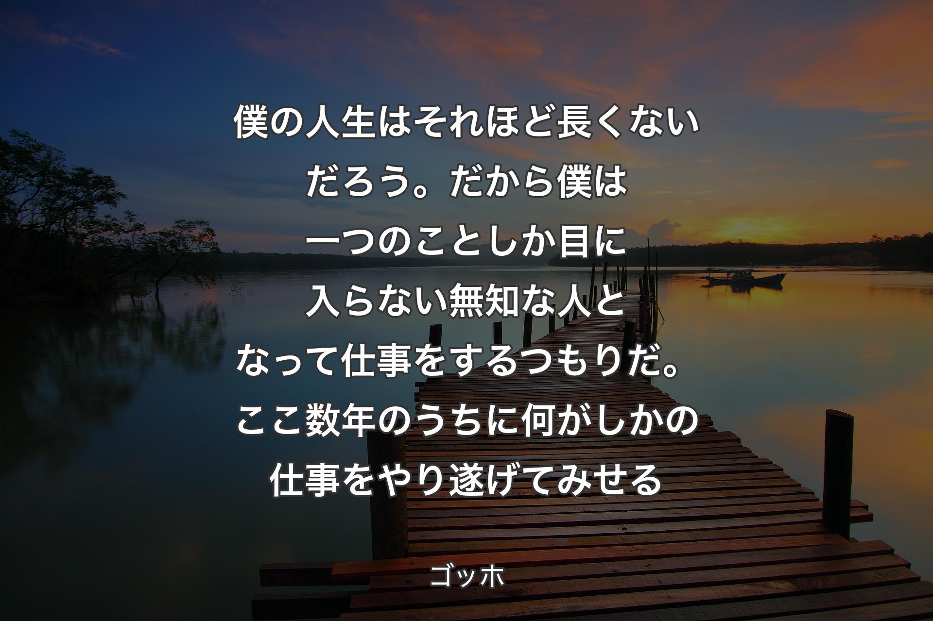 僕の人生はそれほど長くないだろう。だから僕は一つのことしか目に入らない無知な人となって仕事をするつもりだ。ここ数年のうちに何がしかの仕事をやり遂げてみせる - ゴッホ