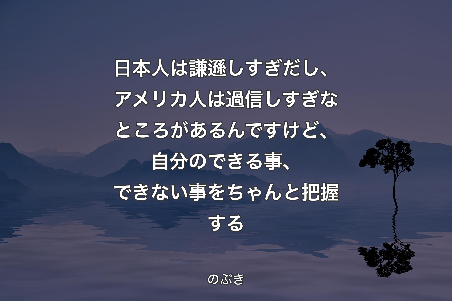 【背景4】日本人は謙遜しすぎだし、アメリカ人は過信しすぎなところがあるんですけど、自分のできる事、できない事をちゃんと把握する - のぶき