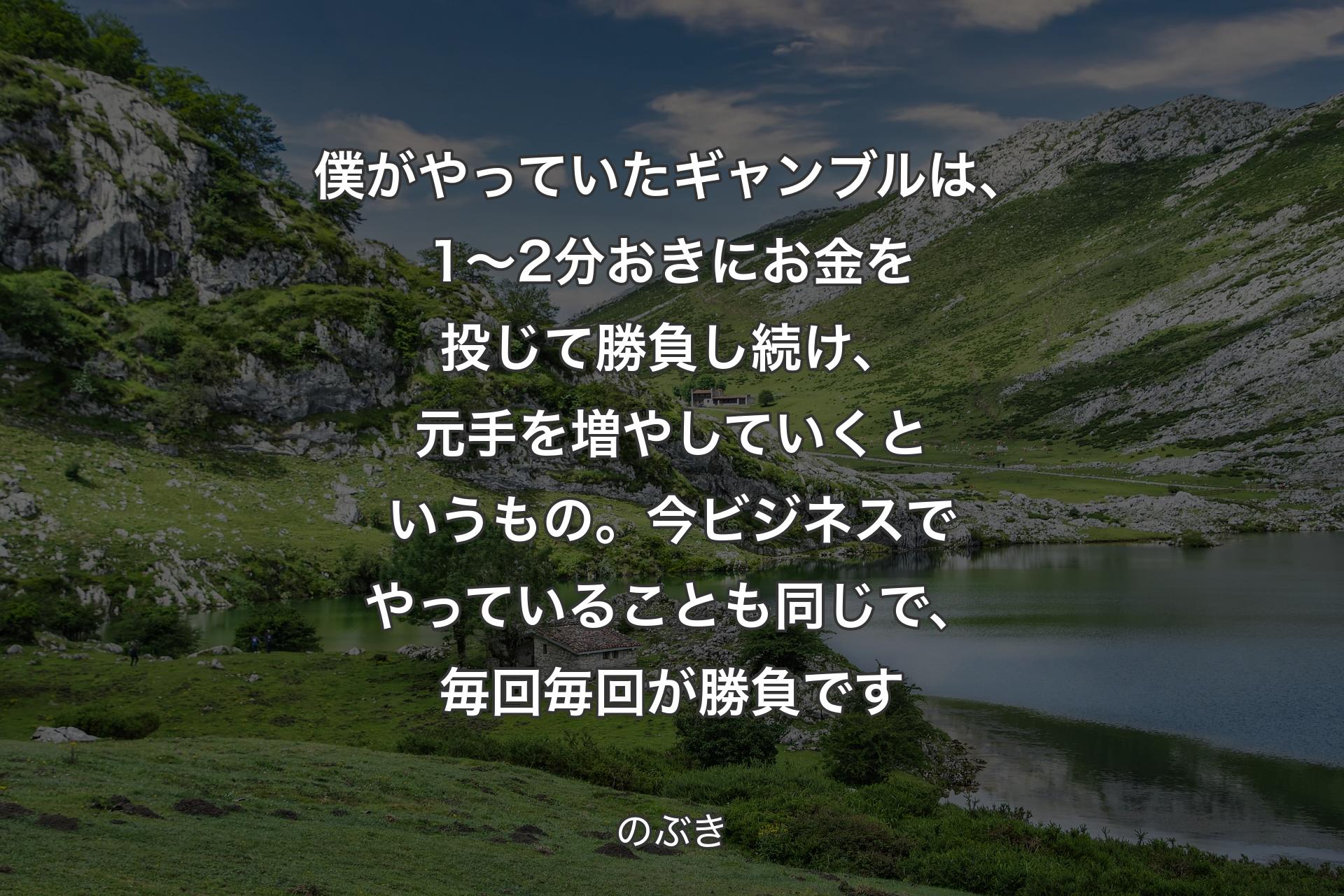 【背景1】僕がやっていたギャンブルは、1～2分おきにお金を投じて勝負し続け、元手を増やしていくというもの。今ビジネスでやっていることも同じで、毎回毎回が勝負です - のぶき