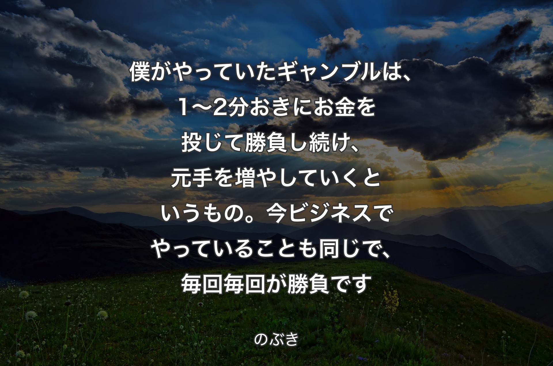 僕がやっていたギャンブルは、1～2分おきにお金を投じて勝負し続け、元手を増やしていくというもの。今ビジネスでやっていることも同じで、毎回毎回が勝負です - のぶき