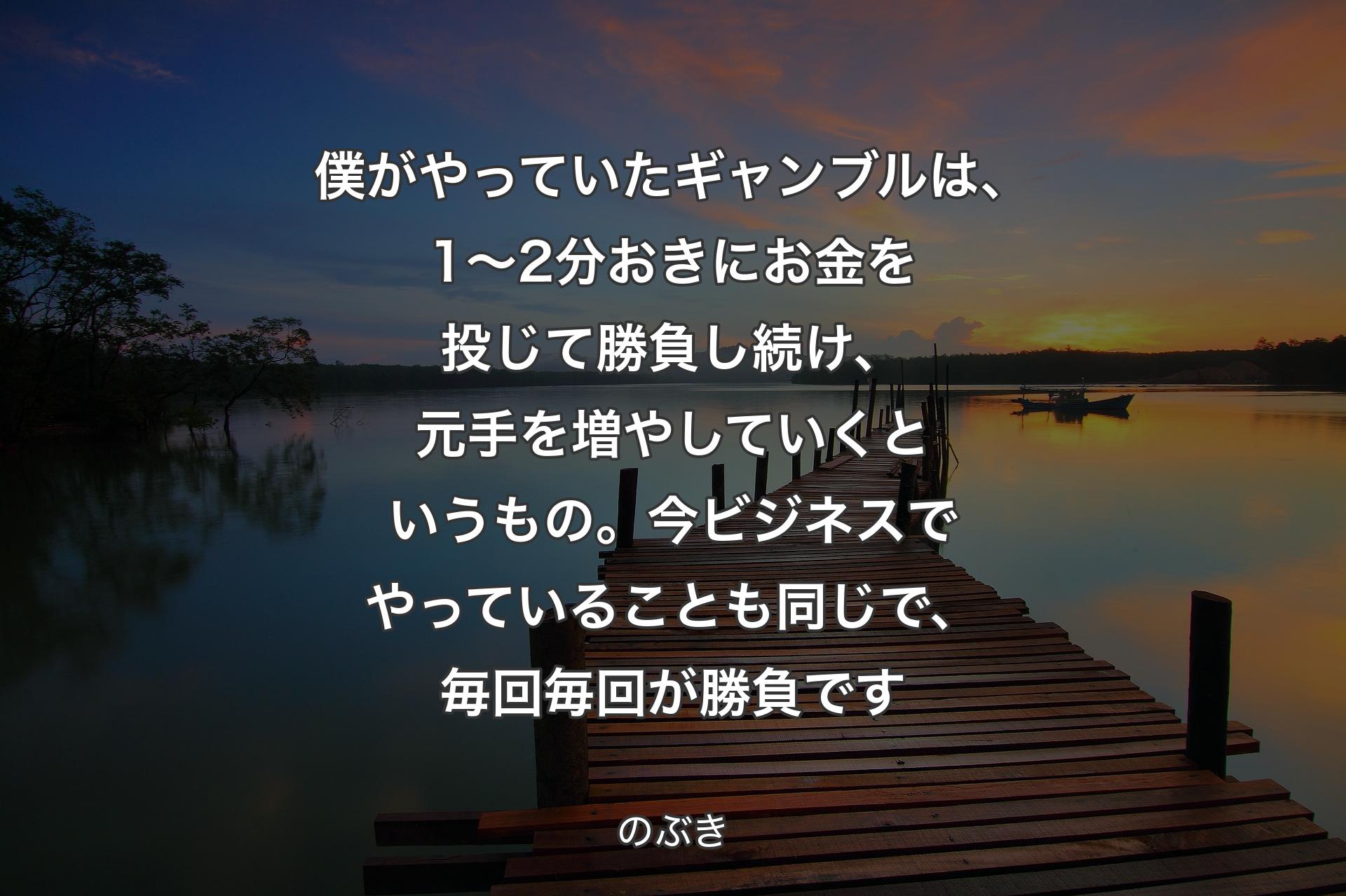 僕がやっていたギャンブルは、1～2分おきにお金を投じて勝負し続け、元手を増やしていくというもの。今ビジネスでやっていることも同じで、毎回毎回が勝負です - のぶき