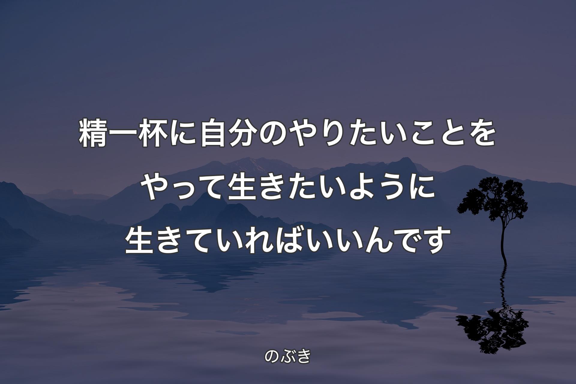 精一杯に自分のやりたいことをやって生きたいように生きていればいいんです - のぶき