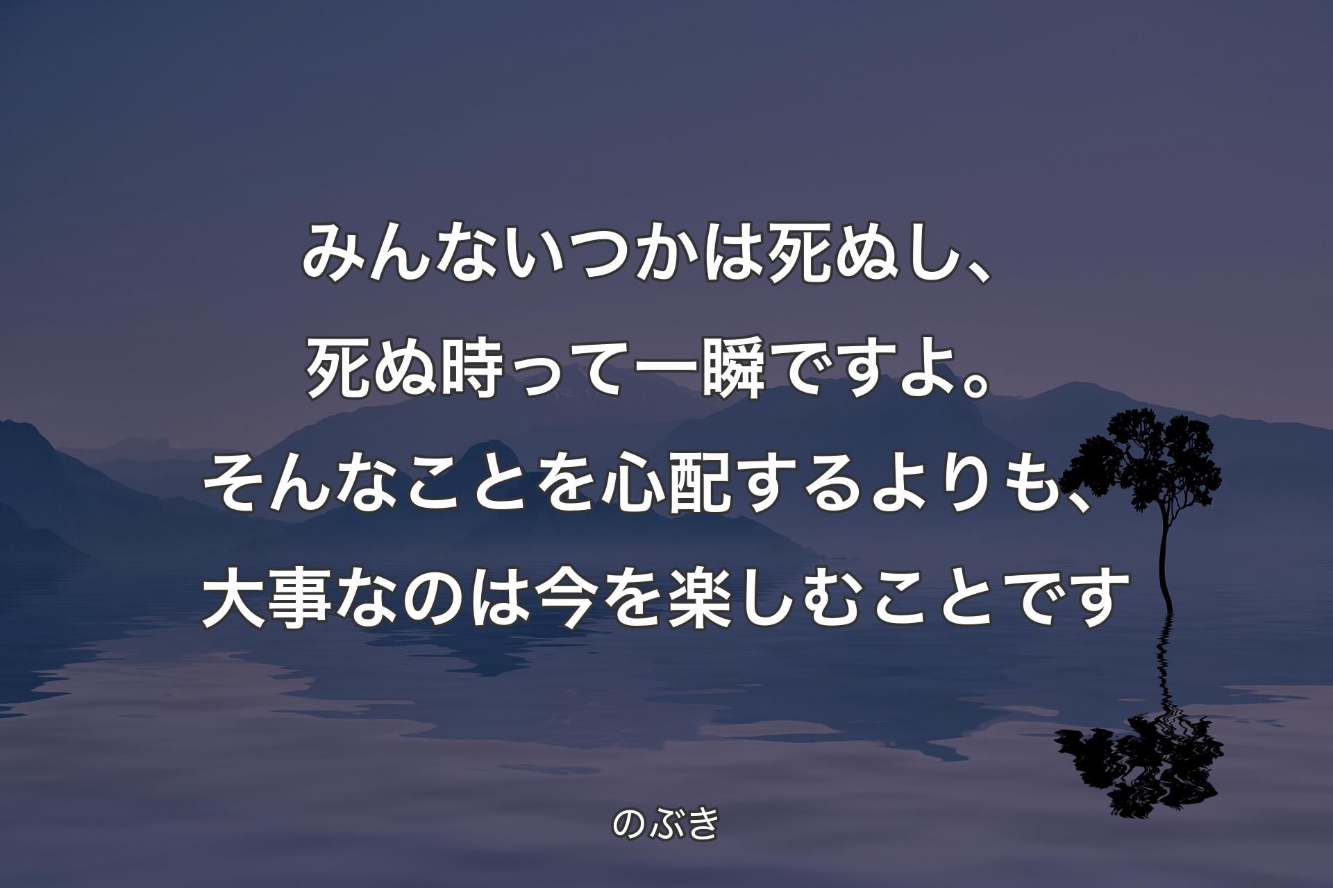 みんないつかは死ぬし、死ぬ時って一瞬ですよ。そんなことを心配するよりも、大事なのは今を楽しむことです - のぶき