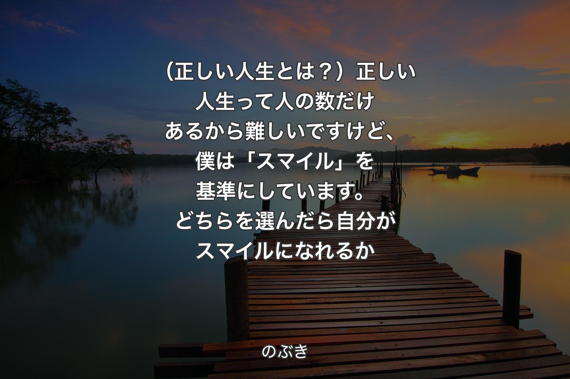 【背景3】（正しい人生とは？）正しい人生って人の数だけあるから難しいですけど、僕は「スマイル」を基準にしています。どちらを選んだら自分がスマイルになれるか - のぶき