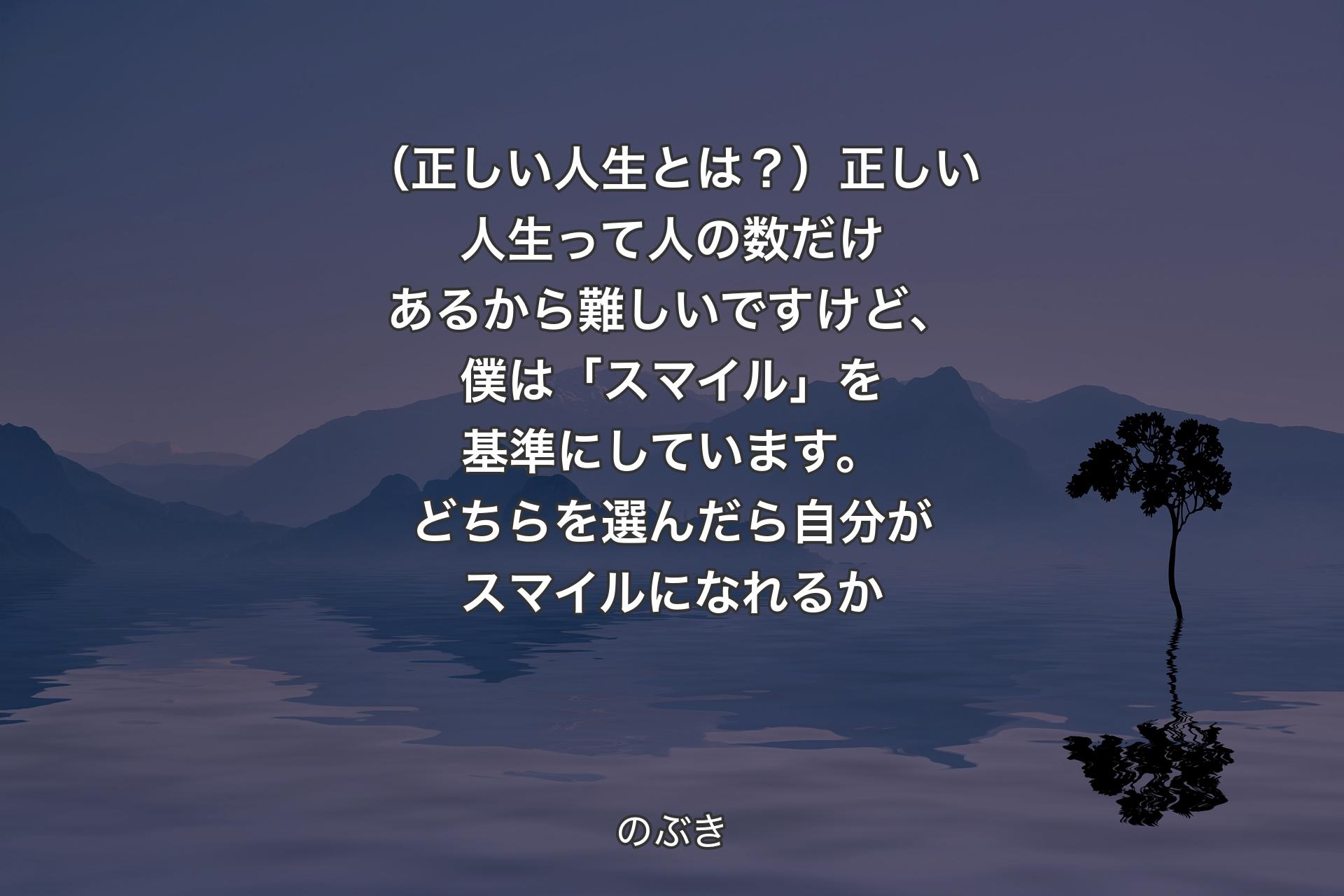 【背景4】（正しい人生とは？）正しい人生って人の数だけあるから難しいですけど、僕は「スマイル」を基準にしています。どちらを選んだら自分がスマイルになれるか - のぶき