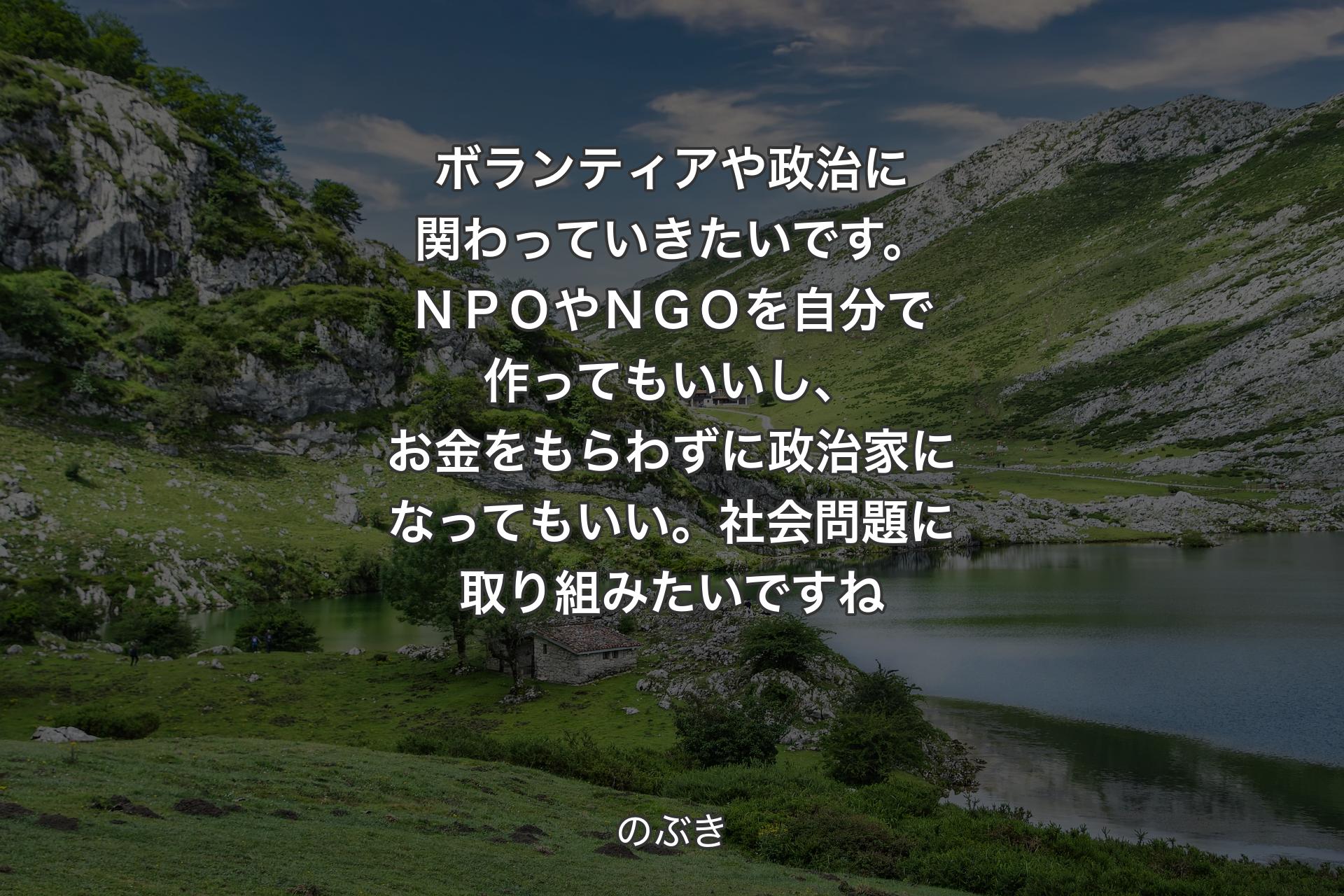 【背景1】ボランティアや政治に関わっていきたいです。ＮＰＯやＮＧＯを自分で作ってもいいし、お金をもらわずに政治家になってもいい。社会問題に取り組みたいですね - のぶき