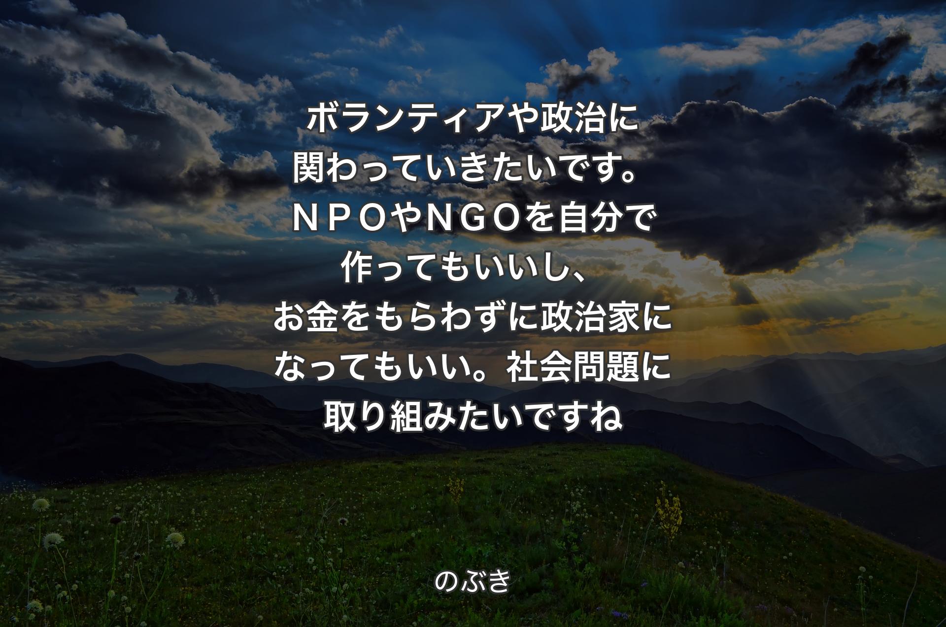 ボランティアや政治に関わっていきたいです。ＮＰＯやＮＧＯを自分で作ってもいいし、お金をもらわずに政治家になってもいい。社会問題に取り組みたいですね - のぶき