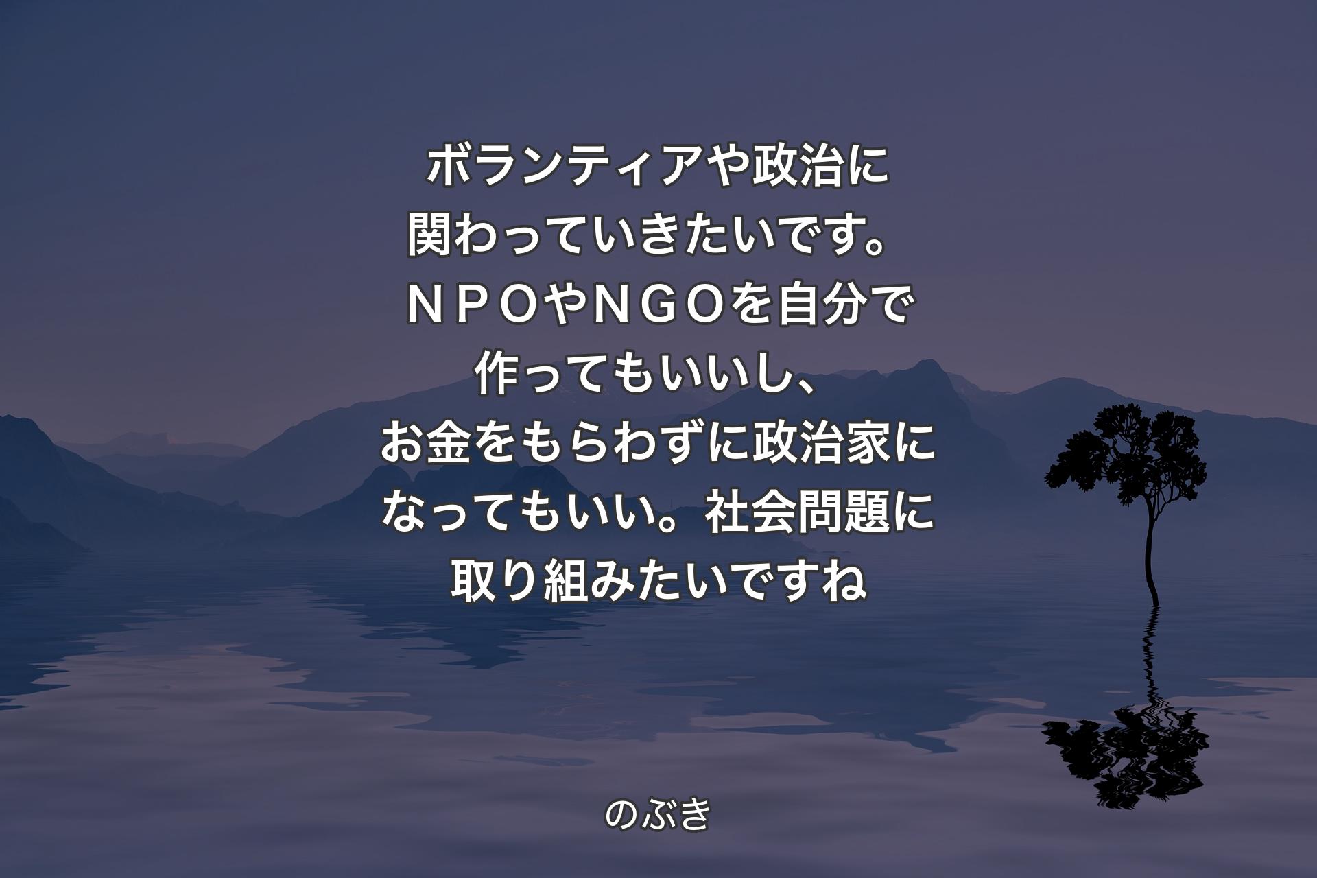 【背景4】ボランティアや政治に関わっていきたいです。ＮＰＯやＮＧＯを自分で作ってもいいし、お金をもらわずに政治家になってもいい。社会問題に取り組みたいですね - のぶき