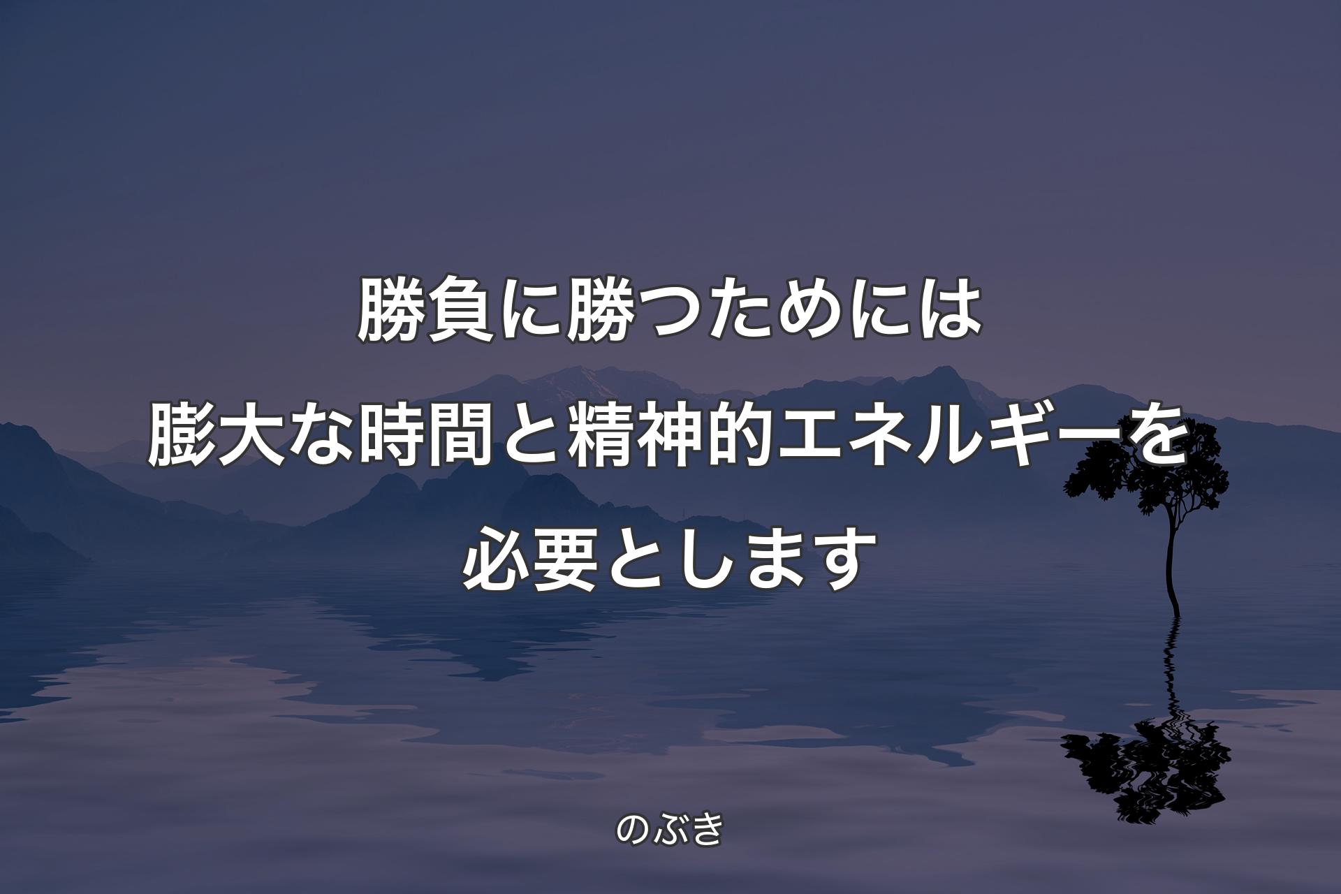 勝負に勝つためには膨大な時間と精神的エネルギーを必要とします - のぶき