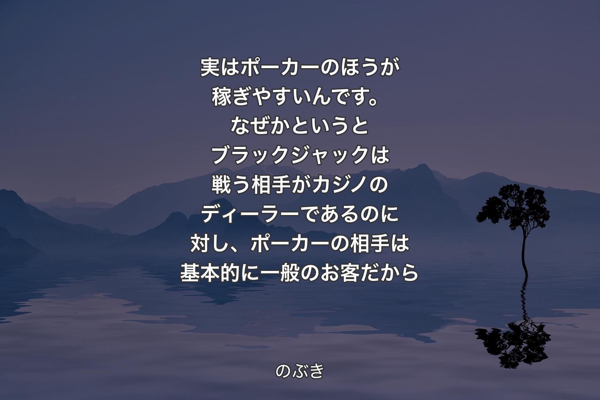 【背景4】実はポーカーのほうが稼ぎやすいんです。なぜかというとブラックジャックは戦う相手がカジノのディーラーであるのに対し、ポーカーの相手は基本的に一般のお客だから - のぶき