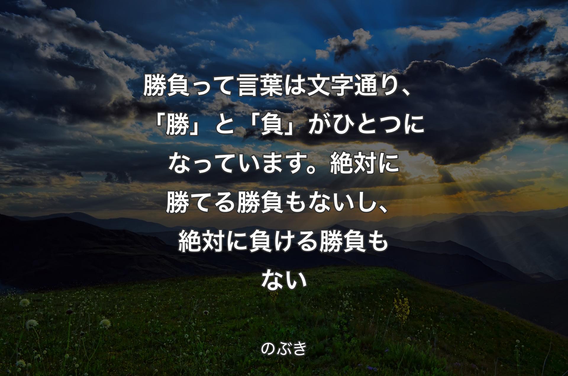 勝負って言葉は文字通り、「勝」と「負」がひとつになっています。絶対に勝てる勝負もないし、絶対に負ける勝負もない - のぶき