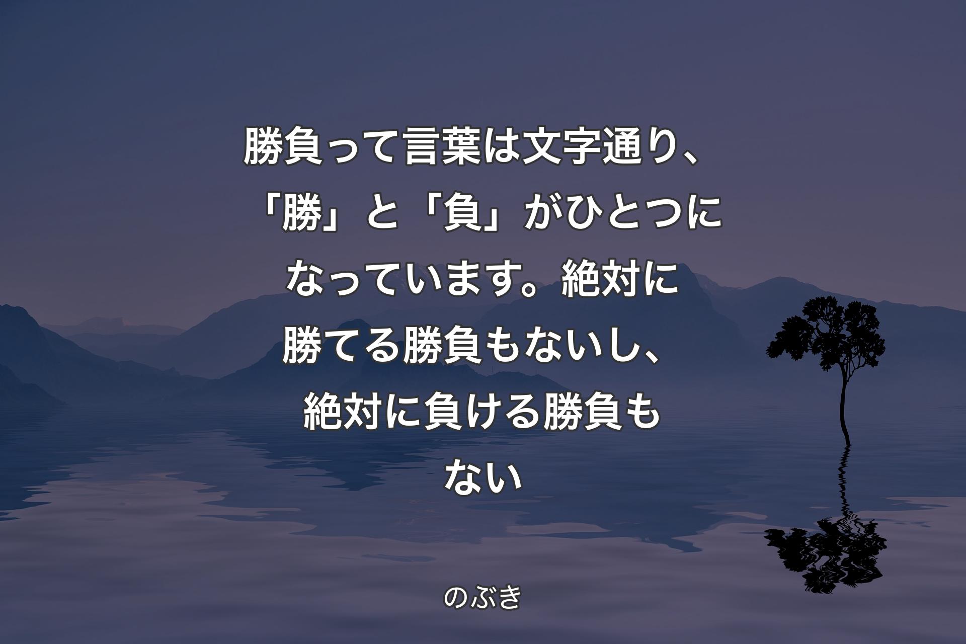 【背景4】勝負って言葉は文字通り、「勝」と「負」がひとつになっています。絶対に勝てる勝負もないし、絶対に負ける勝負もない - のぶき