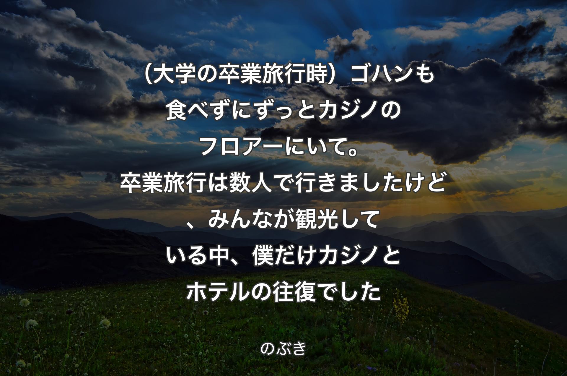 （大学の卒業旅行時）ゴハンも食べずにずっとカジノのフロアーにいて。卒業旅行は数人で行きましたけど、みんなが観光している中、僕だけカジノとホテルの往復でした - のぶき