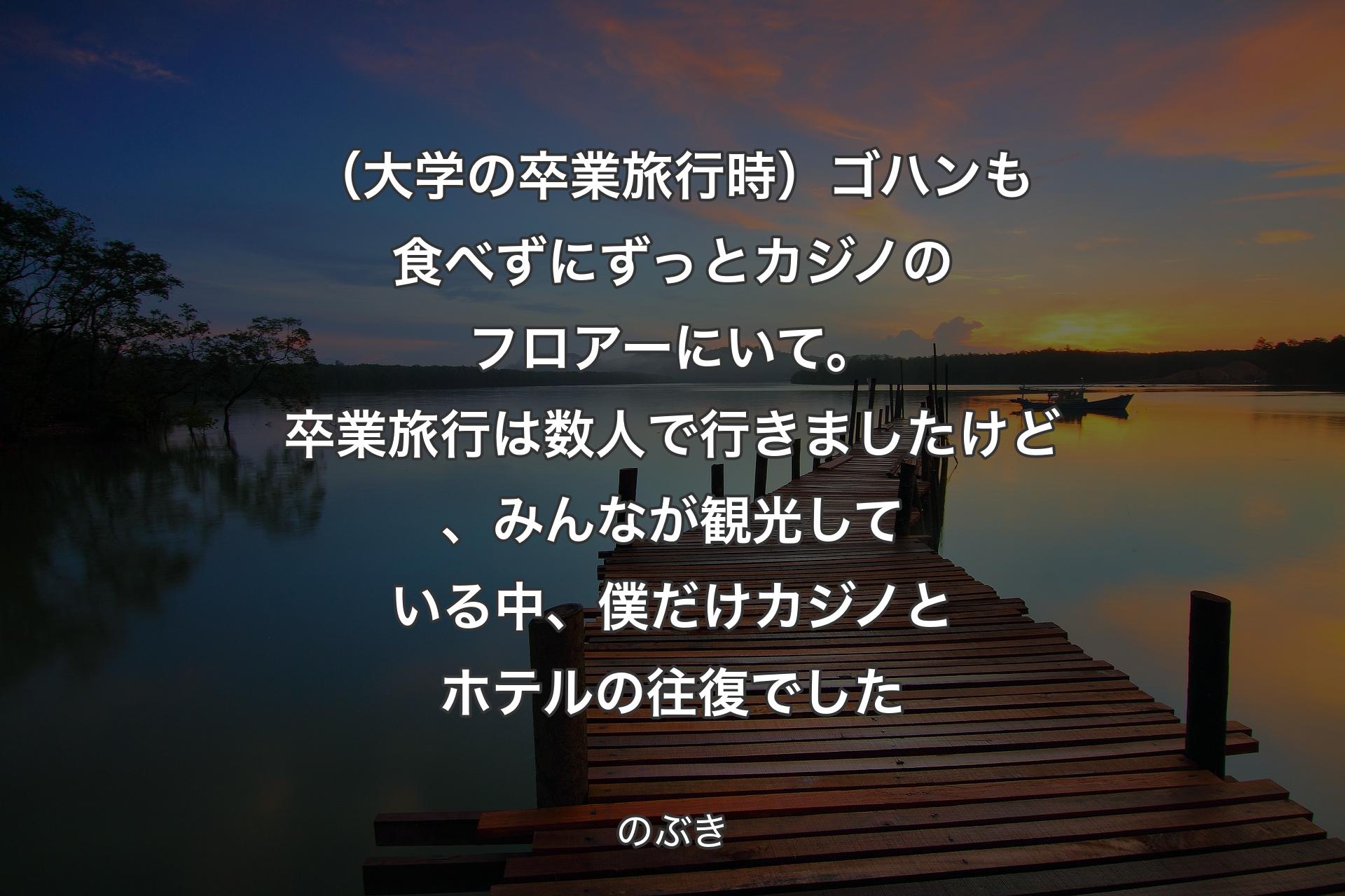 （大学の卒業旅行時）ゴハンも食べずにずっとカジノのフロアーにいて。卒業旅行は数人で行きましたけど、みんなが観光している中、僕だけカジノとホテルの往復でした - のぶき