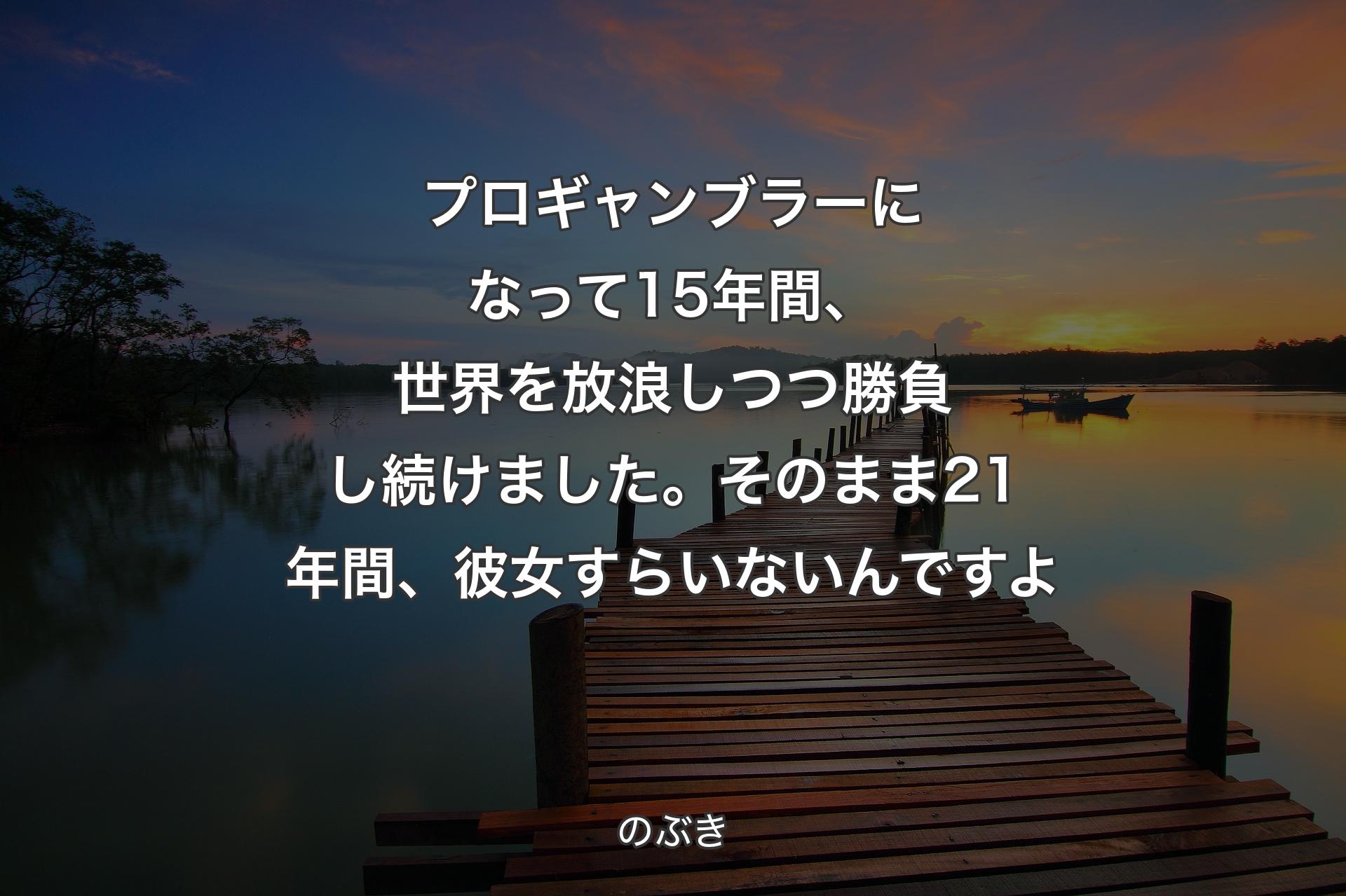 【背景3】プロギャンブラーになって15年間、世界を放浪しつつ勝負し続けました。そのまま21年間、彼女すらいないんですよ - のぶき