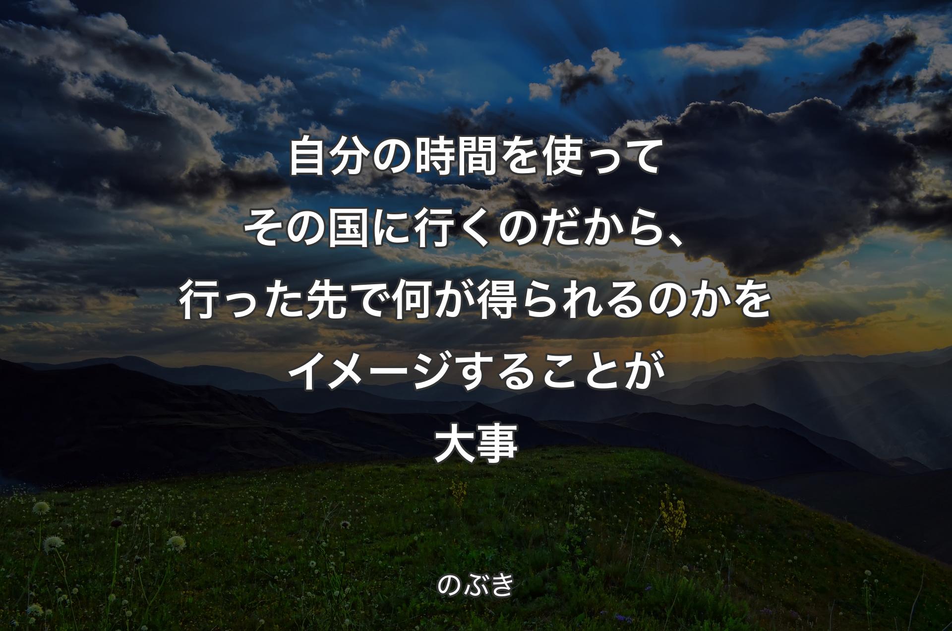 自分の時間を使ってその国に行くのだから、行った先で何が得られるのかをイメージすることが大事 - のぶき