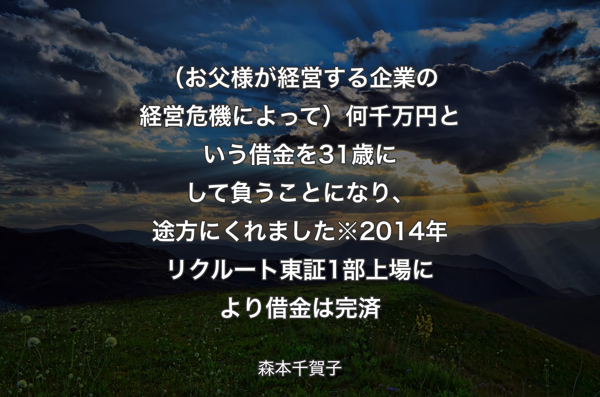 （お父様が経営する企業の経�営危機によって）何千万円という借金を31歳にして負うことになり、途方にくれました※2014年リクルート東証1部上場により借金は完済 - 森本千賀子