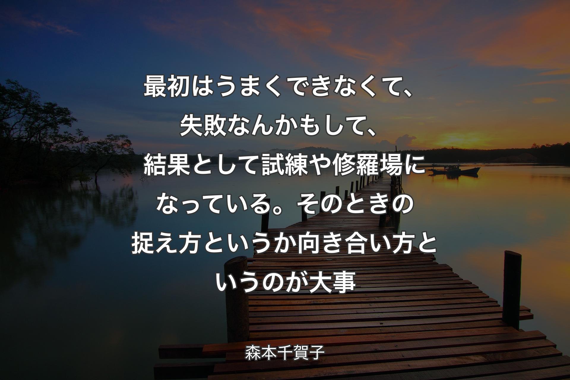 最初はうまくできなくて、失敗なんかもして、結果として試練や修羅場になっている。そのときの捉え方というか向き合い方というのが大事 - 森本千賀子