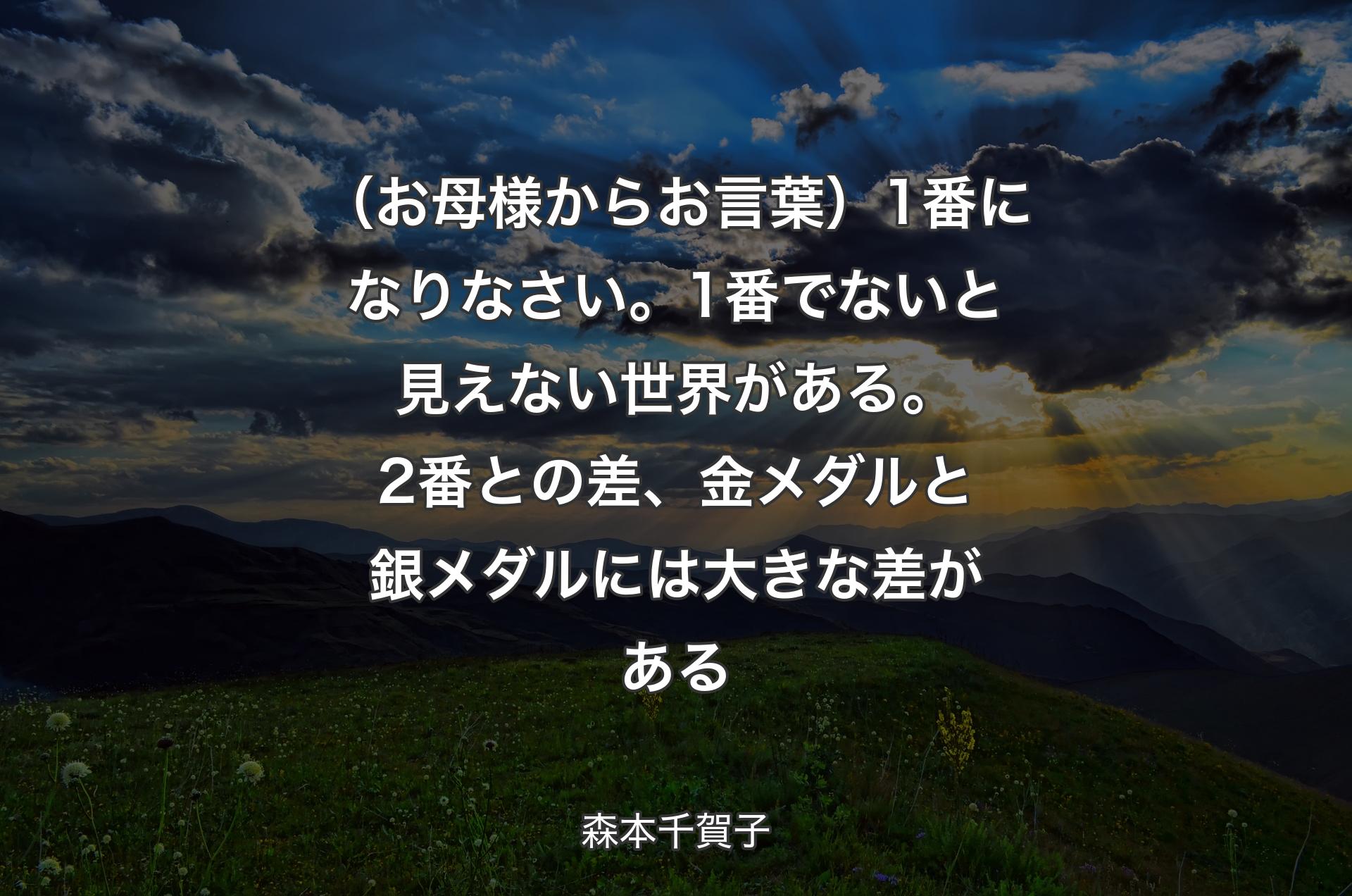 （お母様からお言葉）1番になりなさい。1番でないと見えない世界がある。2番との差、金メダルと銀メダルには大きな差がある - 森本千賀子