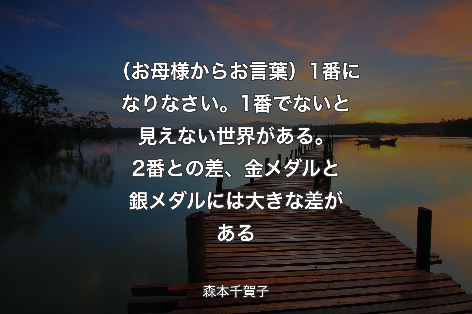 【背景3】（お母様からお言葉）1番になりなさい。1番でないと見えない世界がある。2番との差、金メダルと銀メダルには大きな差がある - 森本千賀子