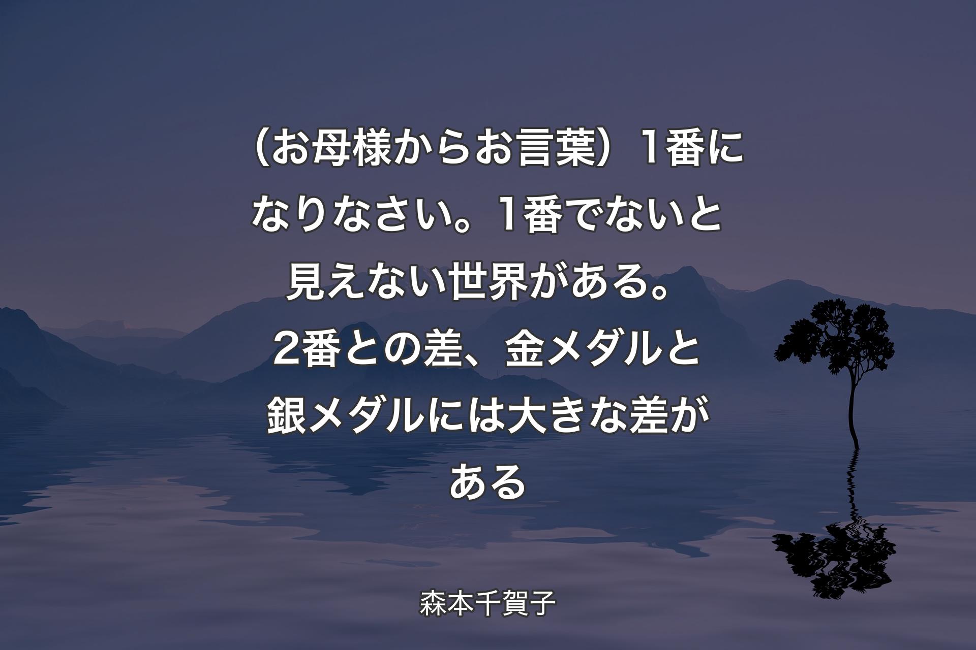 （お母様からお言葉）1番になりなさい。1番でないと見えない世界がある。2番との差、金メダルと銀メダルには大きな差がある - 森本千賀子