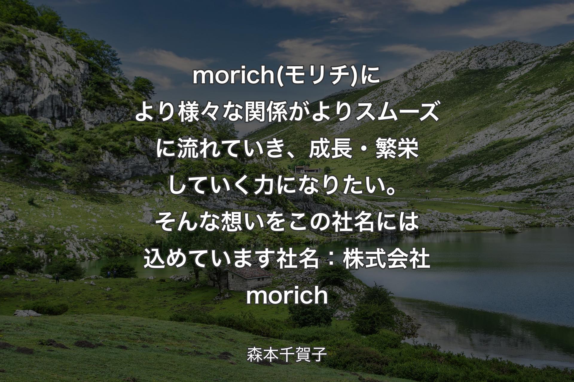 morich(モリチ)により様々な関係がよりスムーズに流れていき、成長・繁栄していく力になりたい。そんな想いをこの社名には込めています社名：株式会社morich - 森本千賀子
