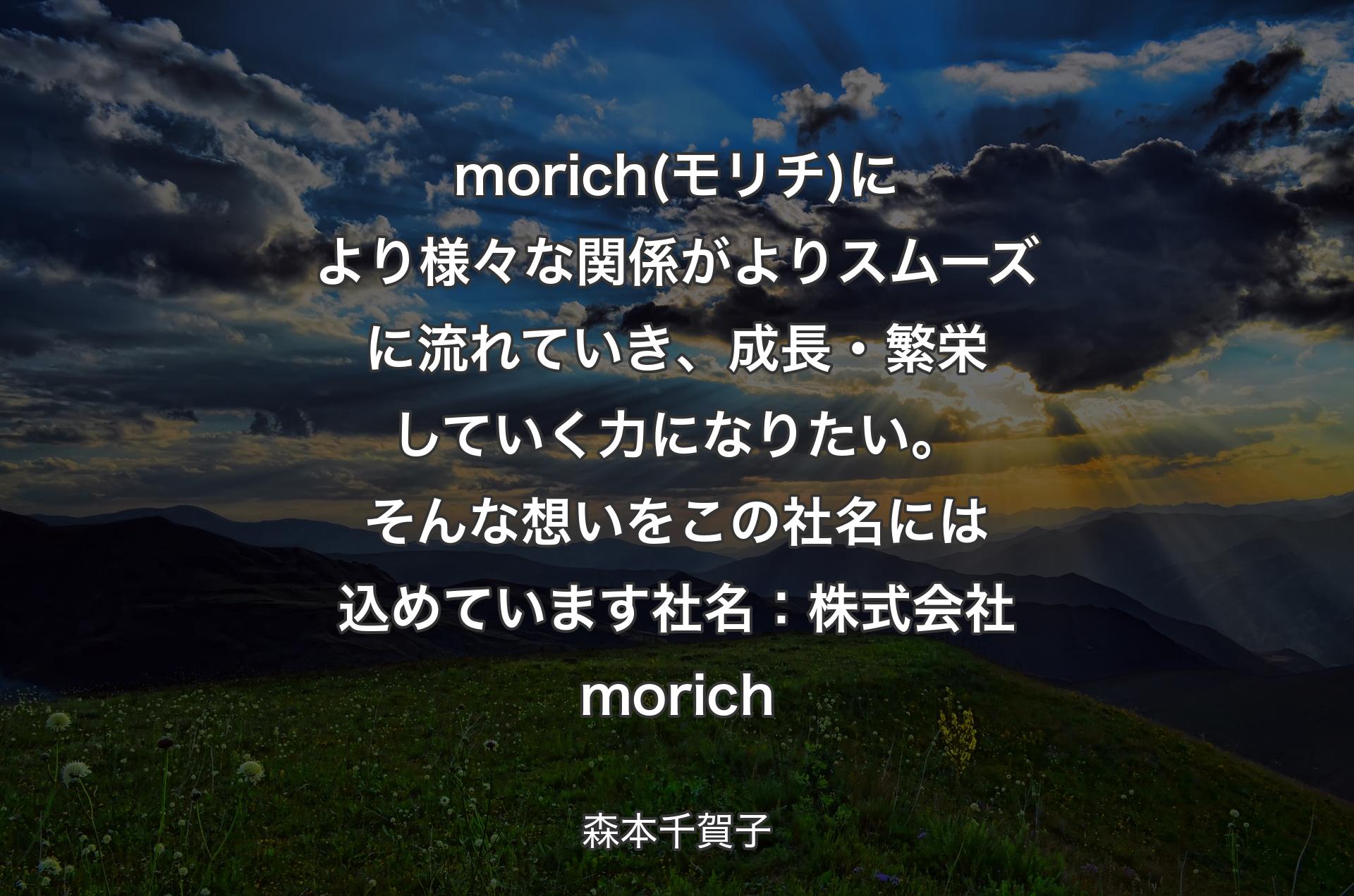 morich(モリチ)により様々な関係がよりスムーズに流れていき、成長・繁栄していく力になりたい。そんな想いをこの社名には込めています社名：株式会社morich - 森本千賀子