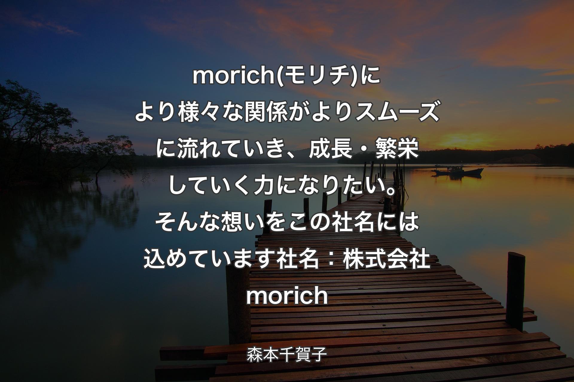 【背景3】morich(モリチ)により様々な関係がよりスムーズに流れていき、成長・繁栄していく力になりたい。そんな想いをこの社名には込めています社名：株式会社morich - 森本千賀子