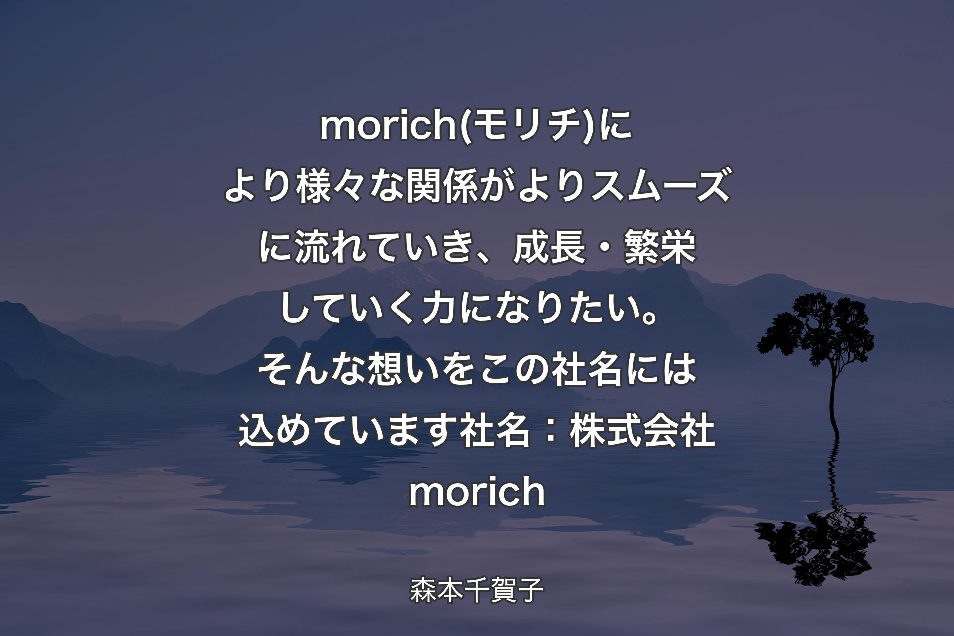 【背景4】morich(モリチ)により様々な関係がよりスムーズに流れていき、成長・繁栄していく力になりたい。そんな想いをこの社名には込めています社名：株式会社morich - 森本千賀子