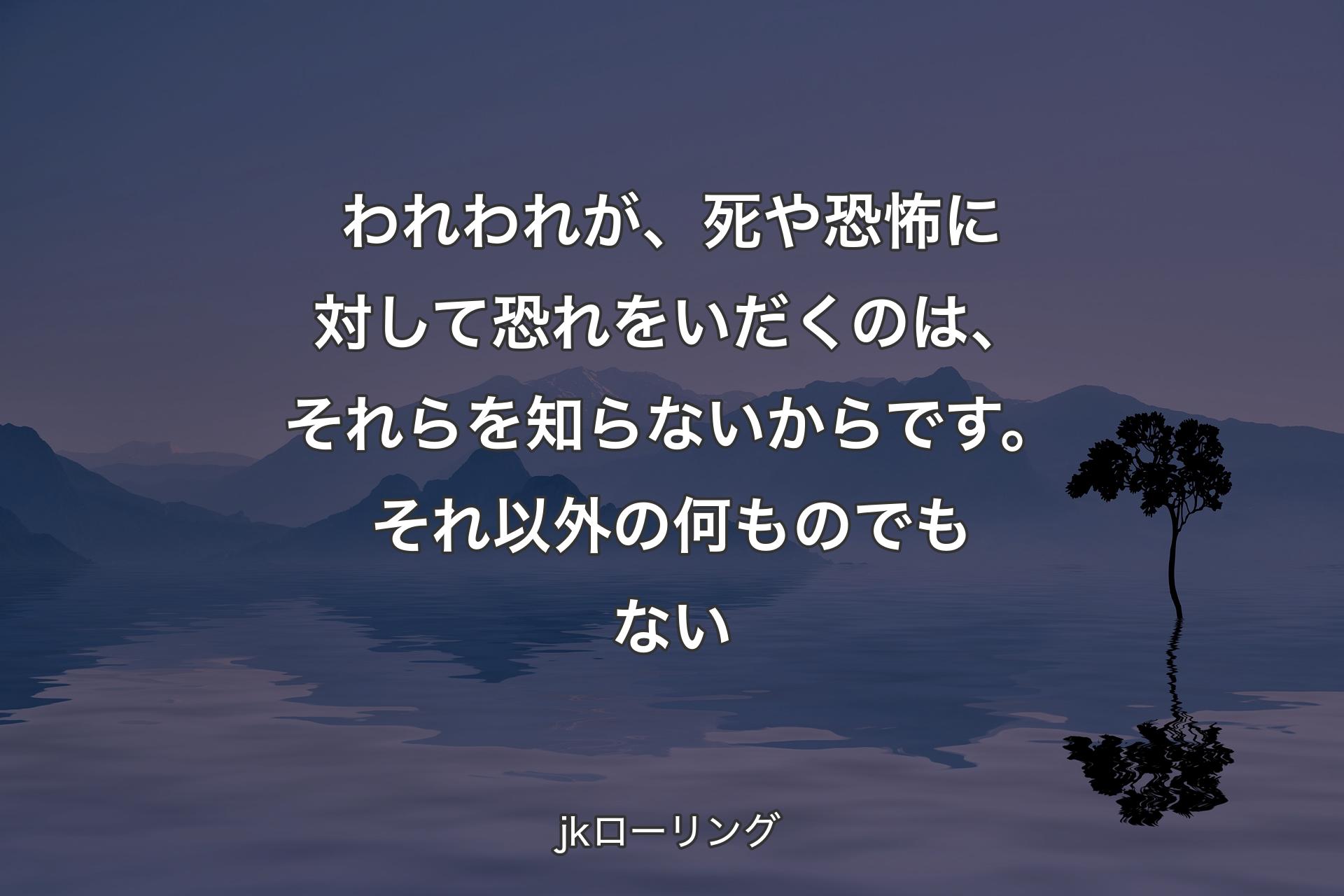 【背景4】われわれが、死や恐怖に対して恐れをいだくのは、それらを知らないからです。それ以外の何ものでもない - jkローリング