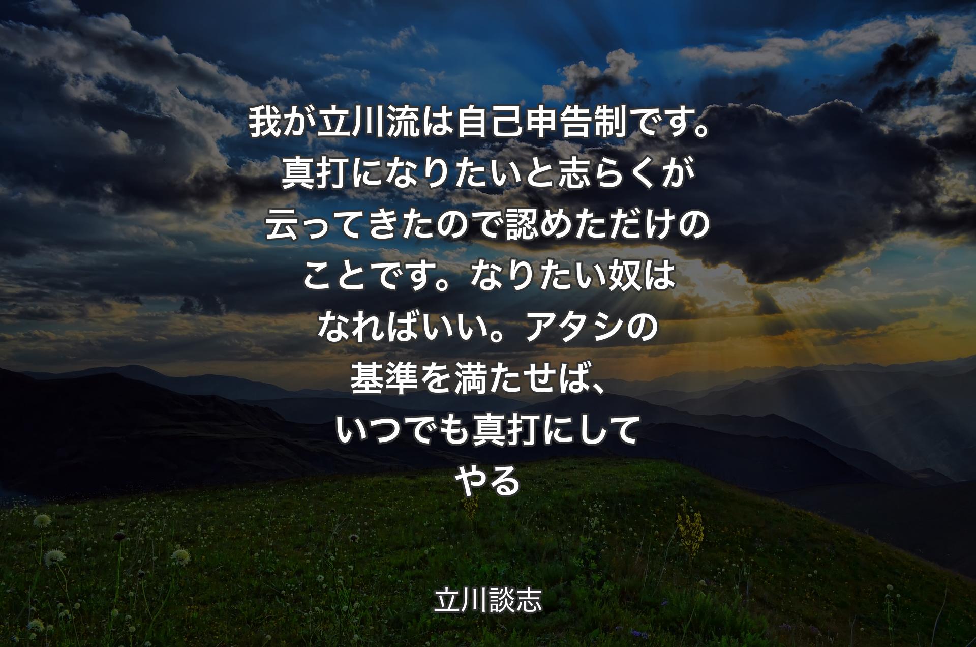 我が立川流は自己申告制です。真打になりたいと志らくが云ってきたので認めただけのことです。なりたい奴はなればいい。アタシの基準を満たせば、いつでも真打にしてやる - 立川談志