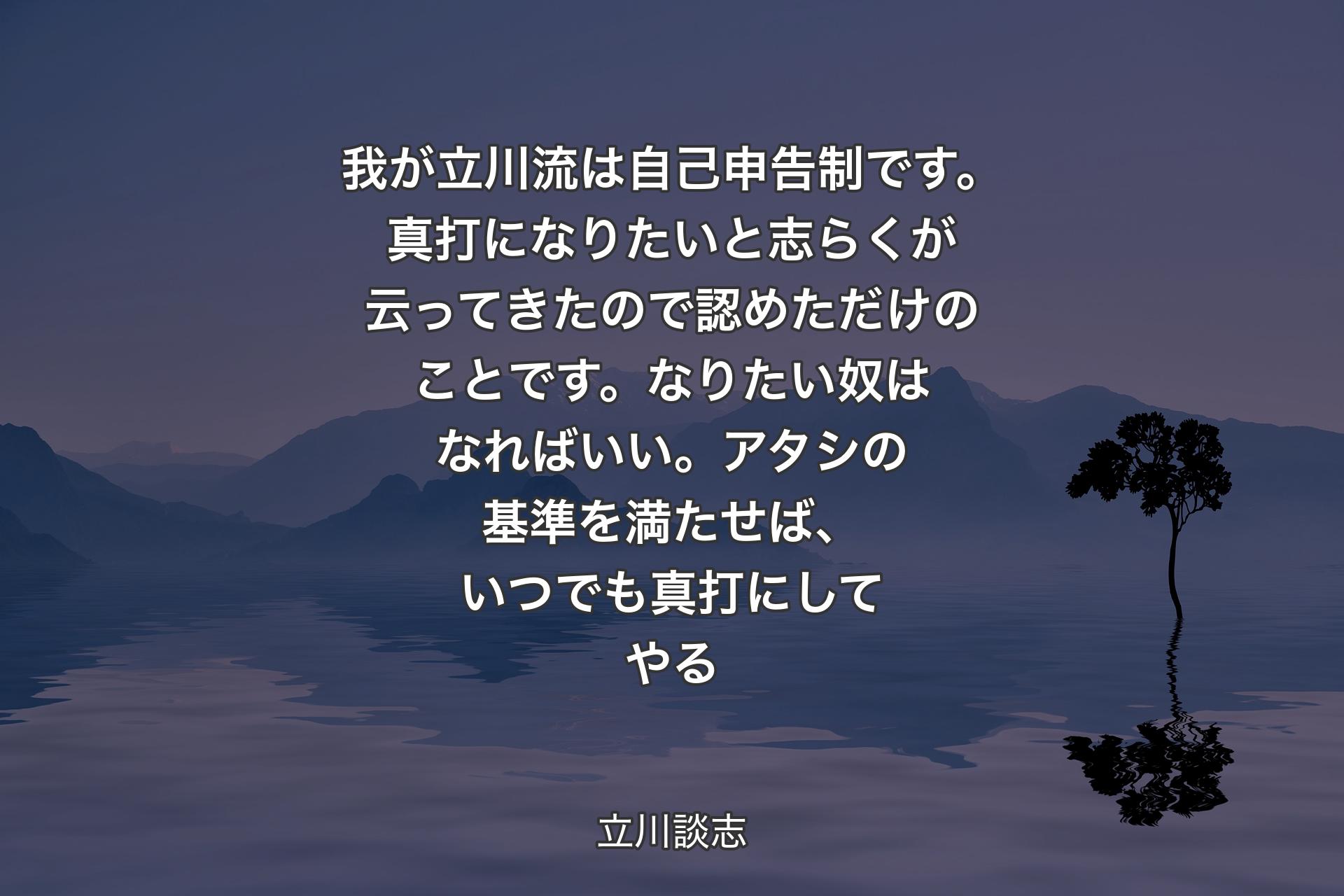 【背景4】我が立川流は自己申告制です。真打になりたいと志らくが云ってきたので認めただけのことです。なりたい奴はなればいい。アタシの基準を満たせば、いつでも真打にしてやる - 立川談志