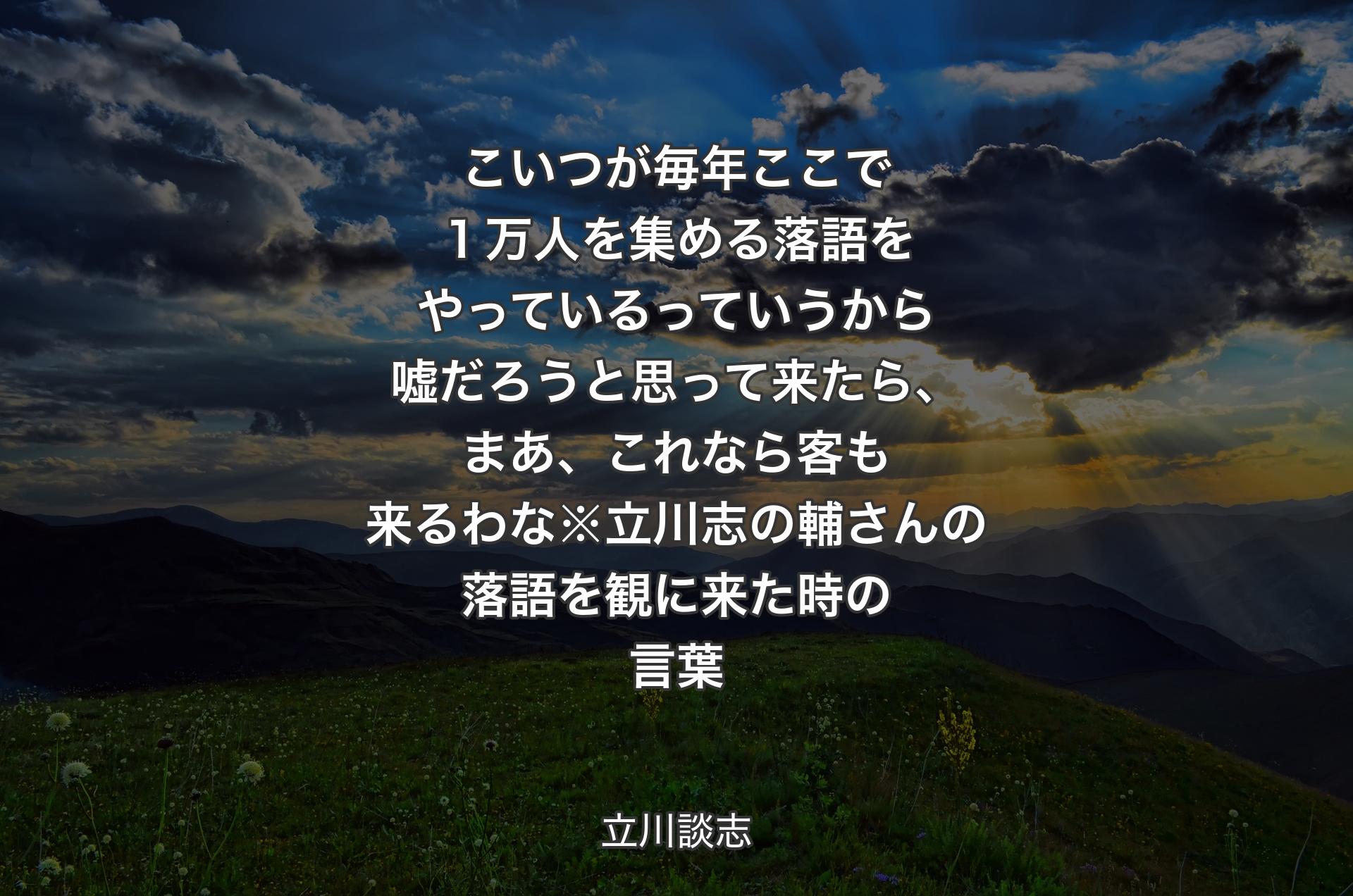 こいつが毎年ここで１万人を集める落語をやっているっていうから嘘だろうと思って来たら、まあ、これなら客も来るわな※立川志の輔さんの落語を観に来た時の言葉 - 立川談志