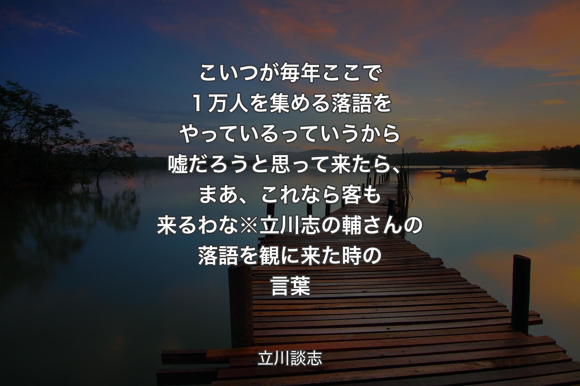 【背景3】こいつが毎年ここで１万人を集める落語をやっているっていうから嘘だろうと思って来たら、まあ、これなら客も来るわな※立川志の輔さんの落語を観に来た時の言葉 - 立川談志