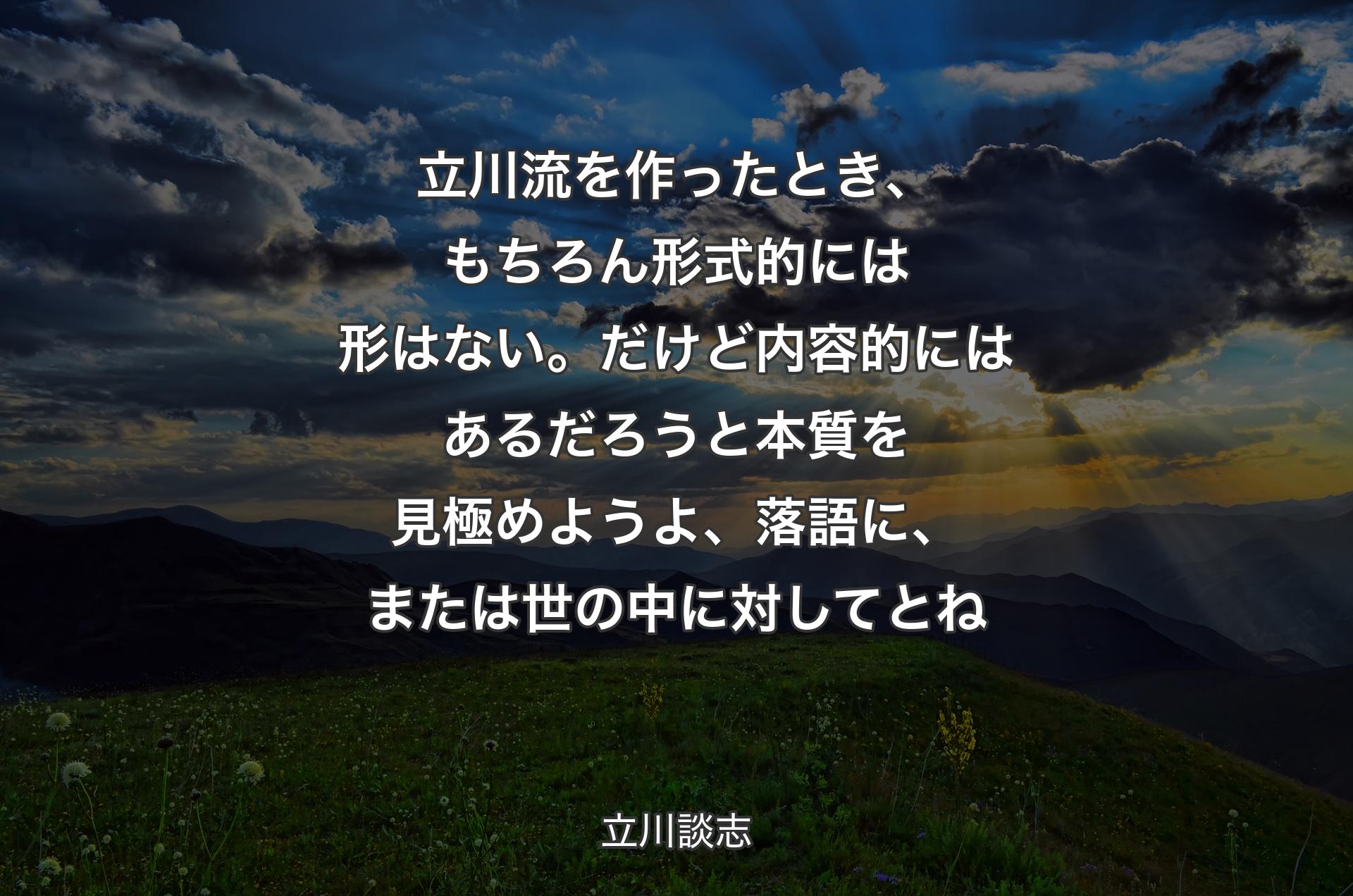 立川流を作ったとき、もちろん形式的には形はない。だけど内容的にはあるだろうと本質を見極めようよ、落語に、または世の中に対してとね - 立川談志