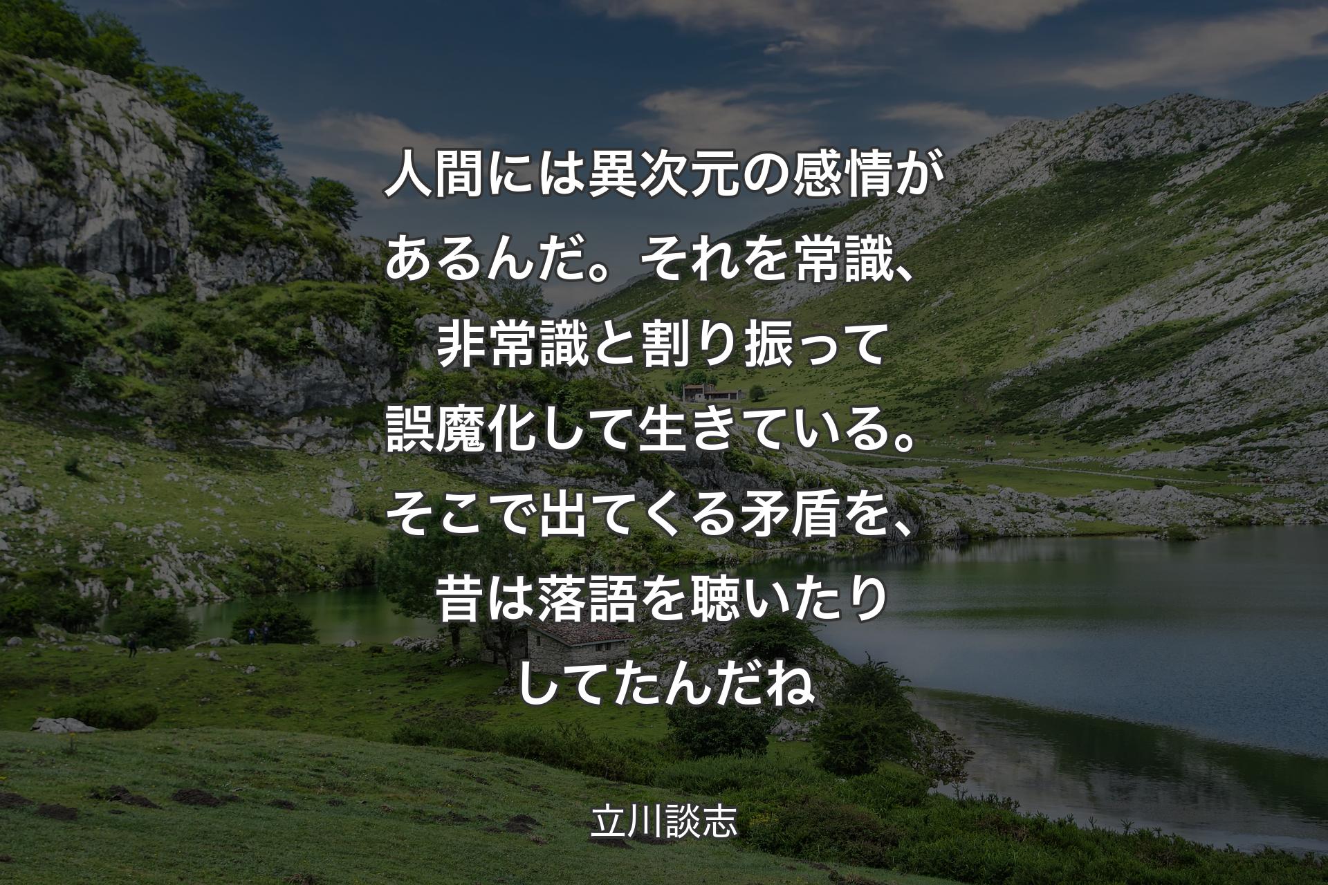 人間には異次元の感情があるんだ。それを常識、非常識と割り振って誤魔化して生きている。そこで出てくる矛盾を、昔は落語を聴いたりしてたんだね - 立川談志