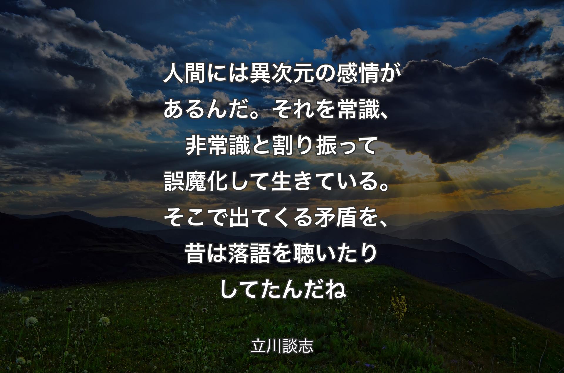 人間には異次元の感情があるんだ。それを常識、非常識と割り振って誤魔化して生きている。そこで出てくる矛盾を、昔は落語を聴いたりしてたんだね - 立川談志