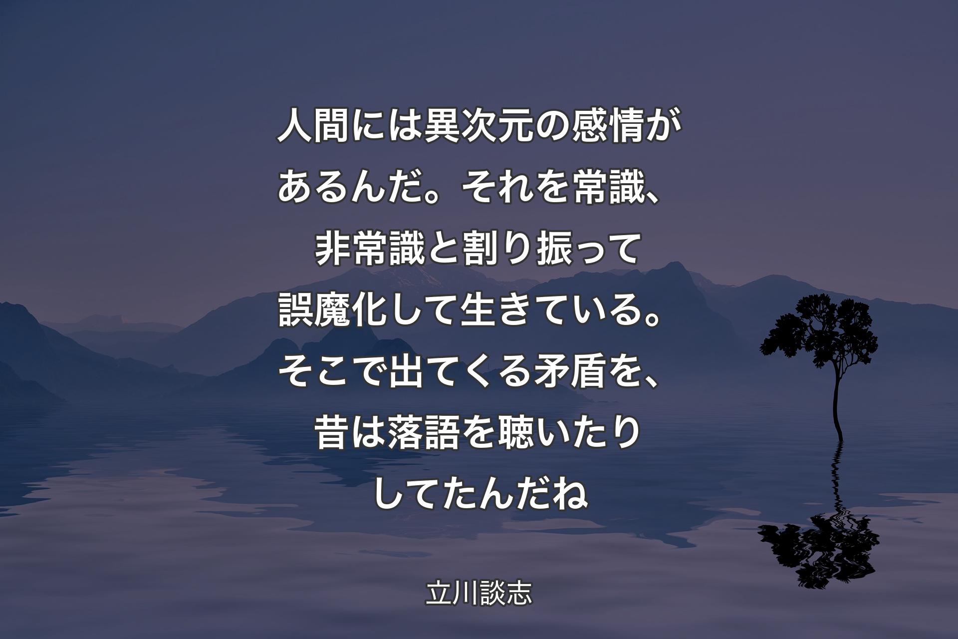 人間には異次元の感情があるんだ。それを常識、非常識と割り振って誤魔化して生きている。そこで出てくる矛盾を、昔は落語を聴いたりしてたんだね - 立川談志