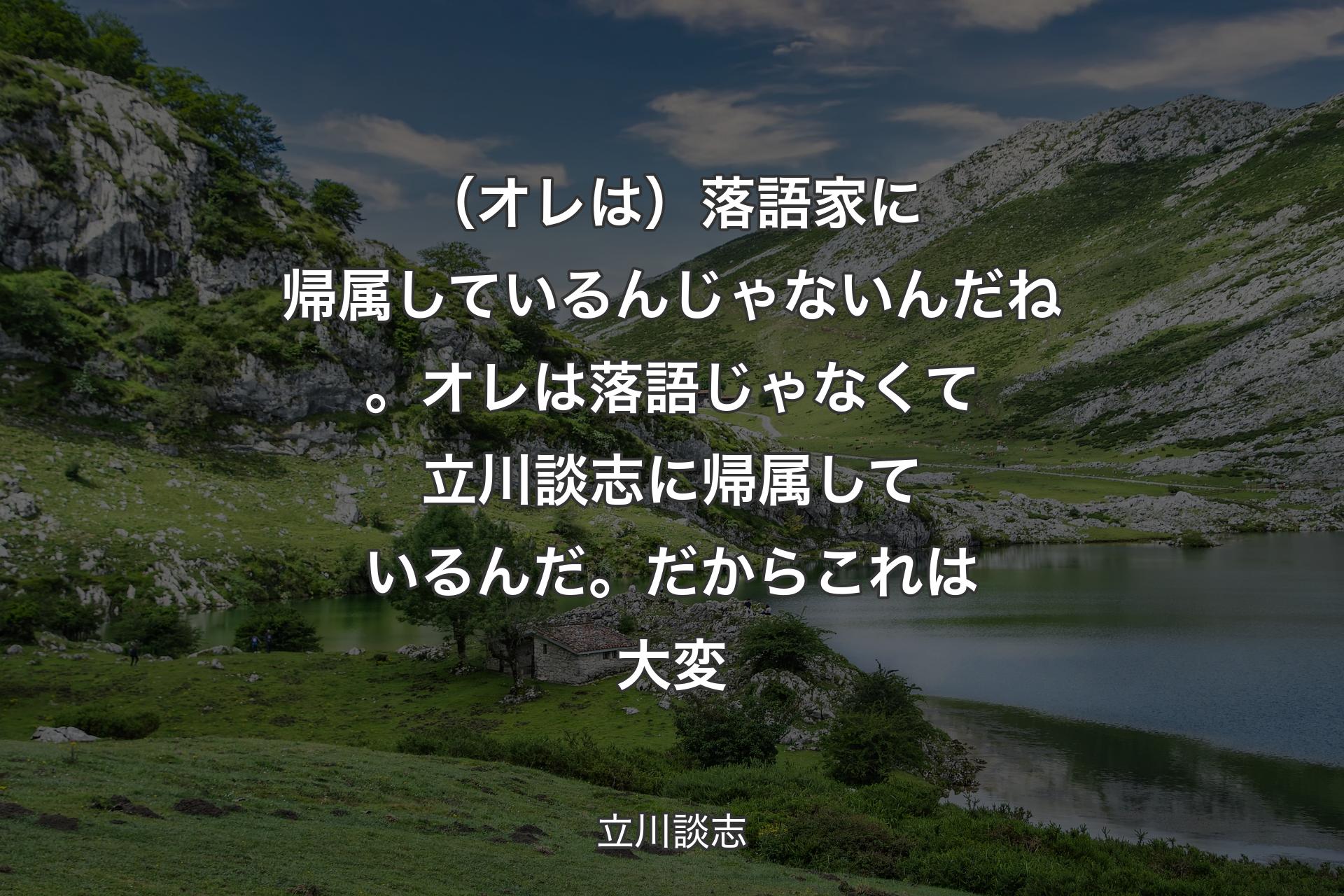 【背景1】（オレは）落語家に帰属しているんじゃないんだね。オレは落語じゃなくて立川談志に帰属しているんだ。だからこれは大変 - 立川談志