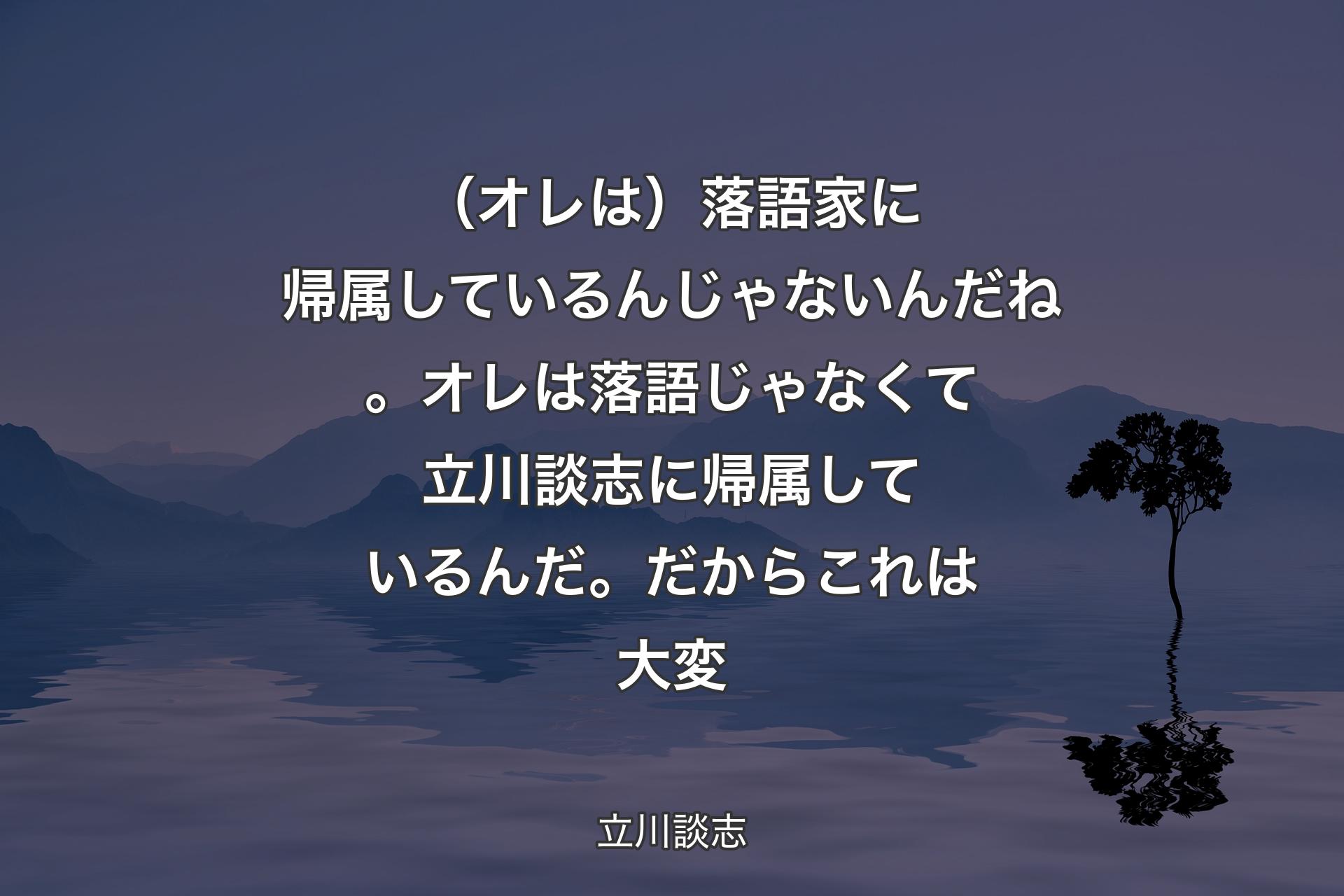 【背景4】（オレは）落語家に帰属しているんじゃないんだね。オレは落語じゃなくて立川談志に帰属しているんだ。だからこれは大変 - 立川談志