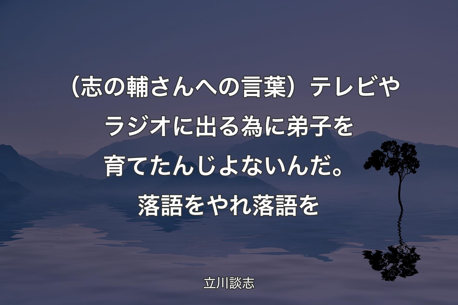 【背景4】（志の輔さんへの言葉）テレビやラジオに出る為に弟子を育てたんじよないんだ。落語をやれ落語を - 立川談志