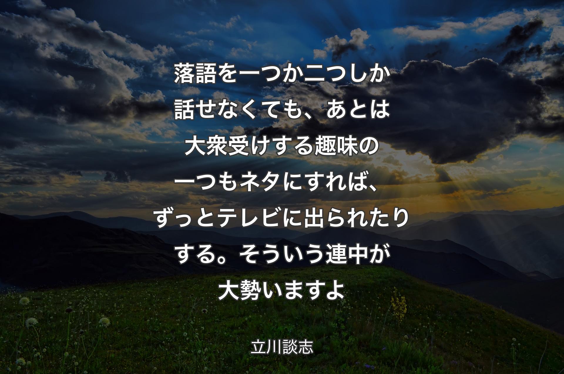 落語を一つか二つしか話せなくても、あとは大衆受けする趣味の一つもネタにすれば、ずっとテレビに出られたりする。そういう連中が大勢いますよ - 立川談志