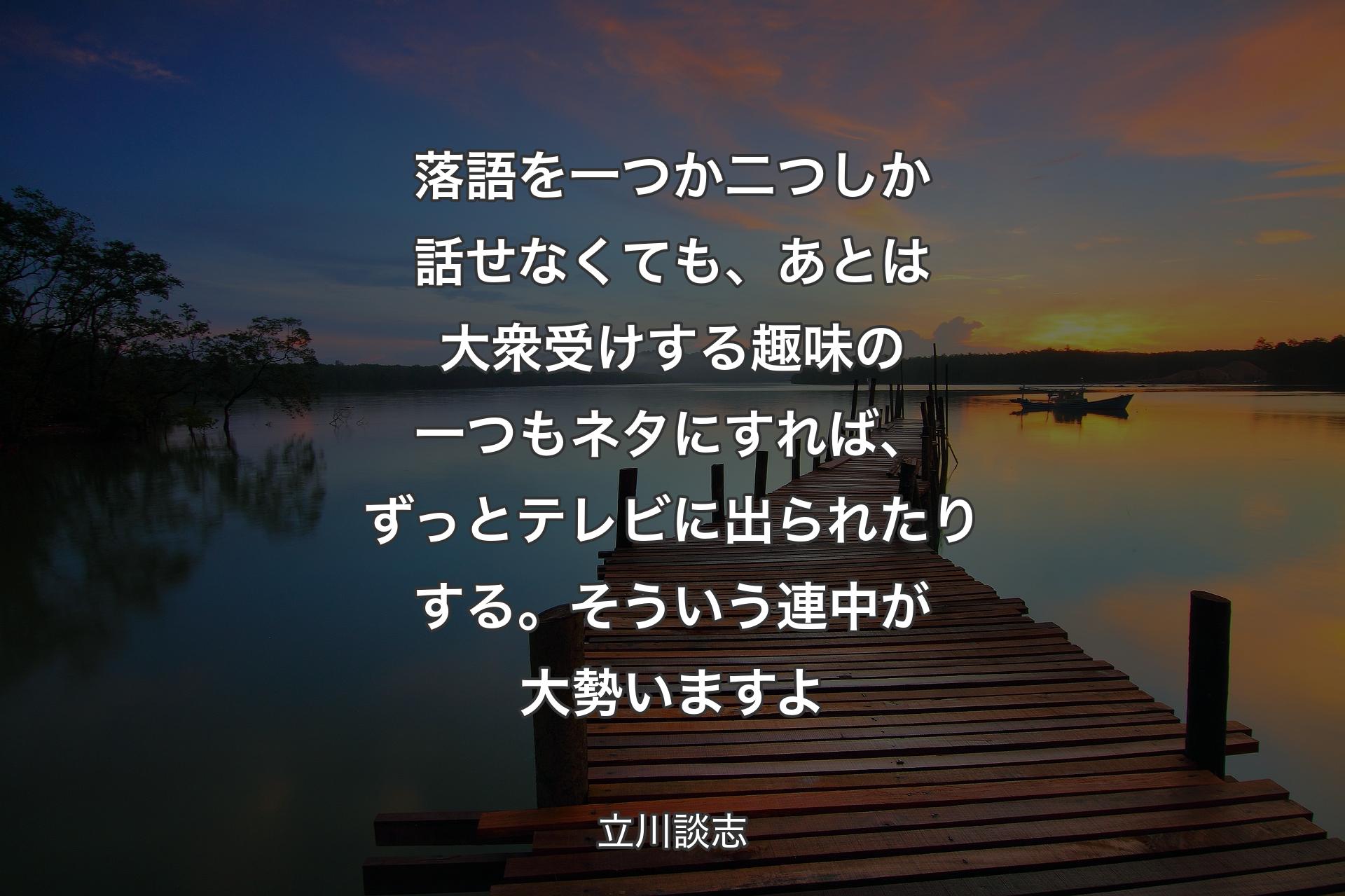 【背景3】落語を一つか二つしか話せなくても、あとは大衆受けする趣味の一つもネタにすれば、ずっとテレビに出られたりする。そういう連中が大勢いますよ - 立川談志