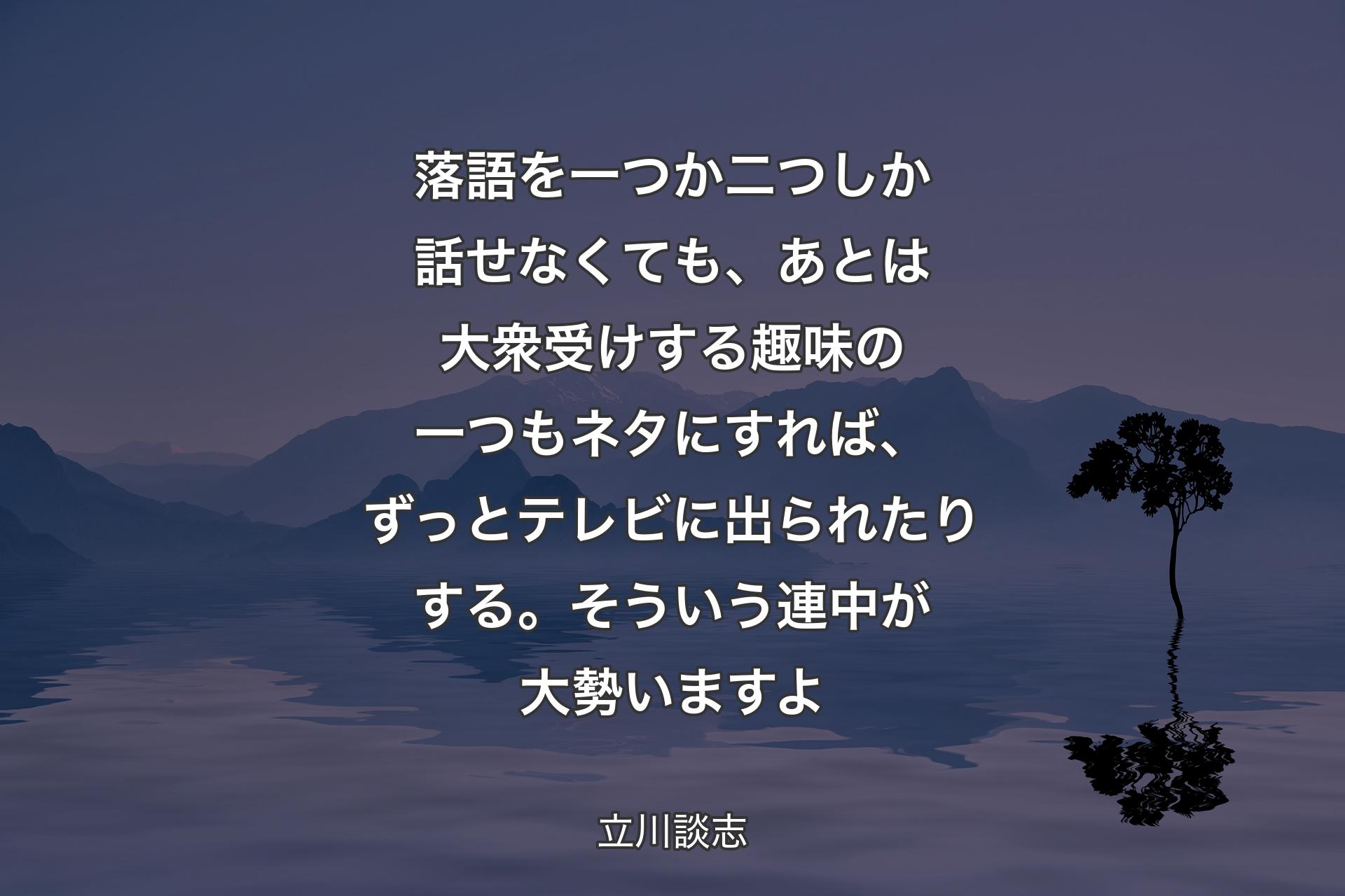 【背景4】落語を一つか二つしか話せなくても、あとは大衆受けする趣味の一つもネタにすれば、ずっとテレビに出られたりする。そういう連中が大勢いますよ - 立川談志