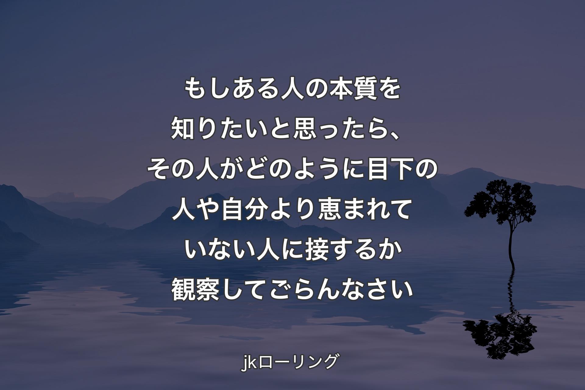 【背景4】もしある人の本質を知りたいと思ったら、その人がどのように目下の人や自分より恵まれていない人に接するか観察してごらんなさい - jkローリング