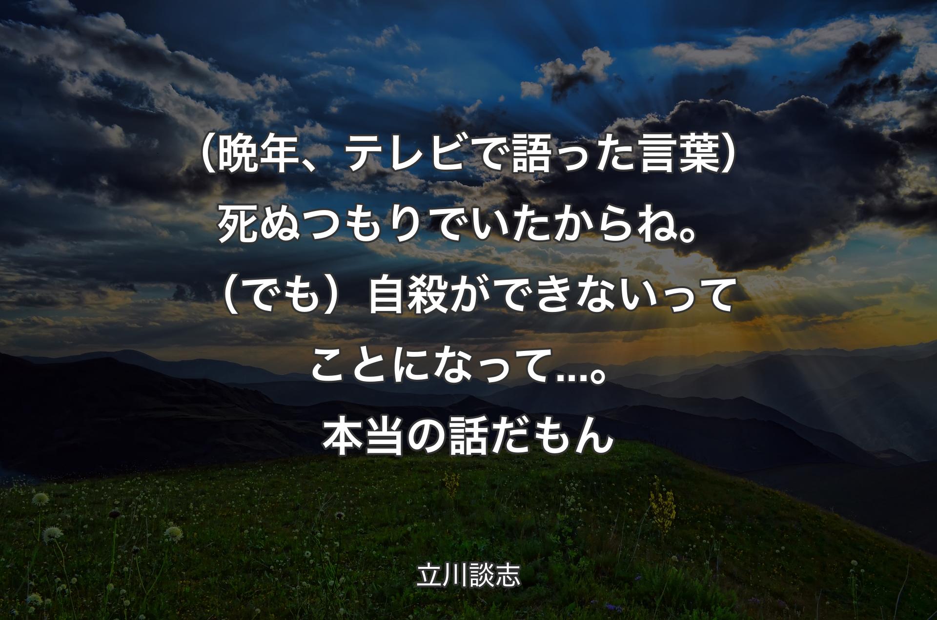 （晩年、テレビで語った言葉）死ぬつもりでいたからね。（でも）自殺ができないってことになって...。本当の話だもん - 立川談志