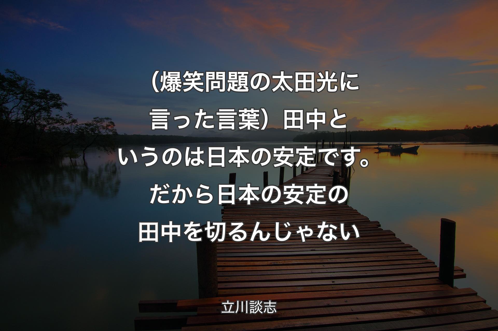 【背景3】（爆笑問題の太田光に言った言葉）田中というのは日本の安定です。だから日本の安定の田中を切るんじゃない - 立川談志